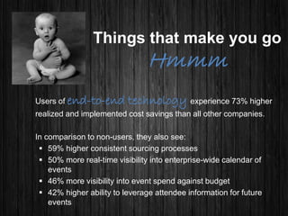 Things that make you go
Hmmm
Users of end-to-end technology experience 73% higher
realized and implemented cost savings than all other companies.
In comparison to non-users, they also see:
 59% higher consistent sourcing processes
 50% more real-time visibility into enterprise-wide calendar of
events
 46% more visibility into event spend against budget
 42% higher ability to leverage attendee information for future
events
 