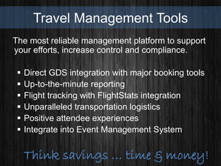Travel Management Tools
The most reliable management platform to support
your efforts, increase control and compliance.
 Direct GDS integration with major booking tools
 Up-to-the-minute reporting
 Flight tracking with FlightStats integration
 Unparalleled transportation logistics
 Positive attendee experiences
 Integrate into Event Management System
Think savings … time & money!
 