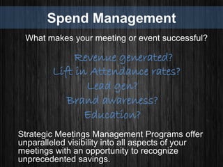 Spend Management
What makes your meeting or event successful?
Revenue generated?
Lift in Attendance rates?
Lead gen?
Brand awareness?
Education?
Strategic Meetings Management Programs offer
unparalleled visibility into all aspects of your
meetings with an opportunity to recognize
unprecedented savings.
 