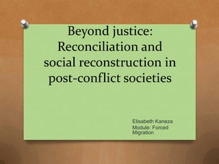 Beyond justice:
  Reconciliation and
social reconstruction in
 post-conflict societies


                Elisabeth Kaneza
                Module: Forced
                Migration
 