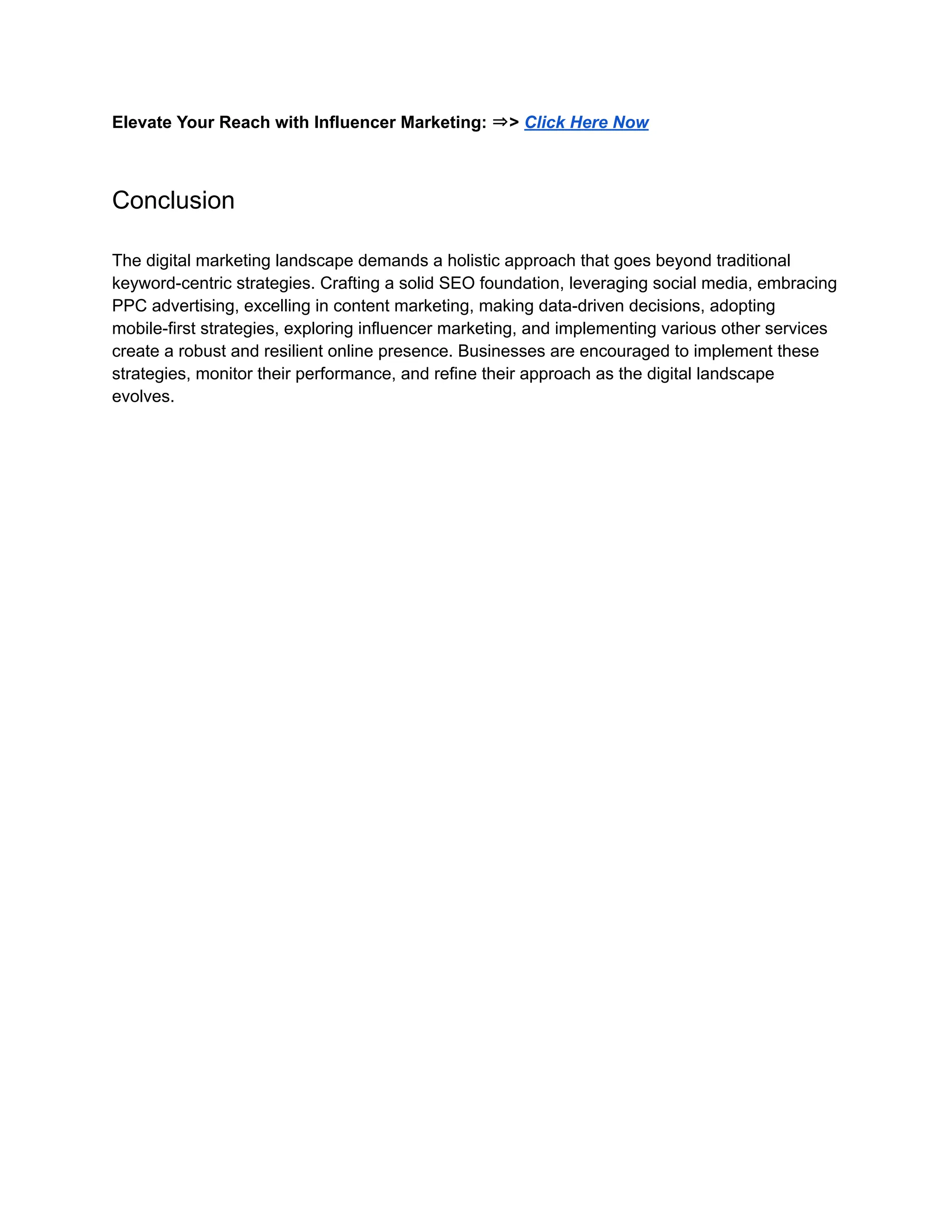 Elevate Your Reach with Influencer Marketing: ⇒> Click Here Now
Conclusion
The digital marketing landscape demands a holistic approach that goes beyond traditional
keyword-centric strategies. Crafting a solid SEO foundation, leveraging social media, embracing
PPC advertising, excelling in content marketing, making data-driven decisions, adopting
mobile-first strategies, exploring influencer marketing, and implementing various other services
create a robust and resilient online presence. Businesses are encouraged to implement these
strategies, monitor their performance, and refine their approach as the digital landscape
evolves.
 