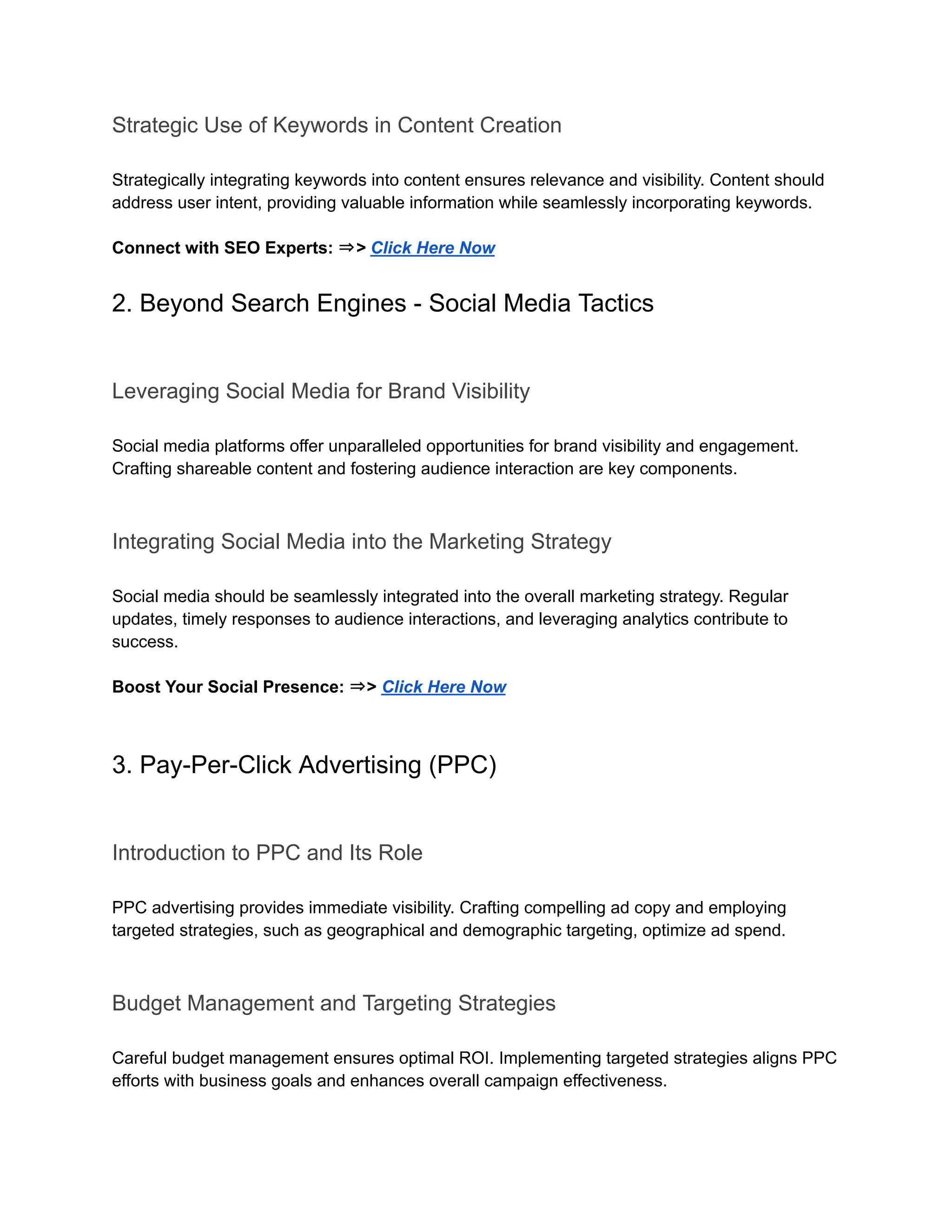 Strategic Use of Keywords in Content Creation
Strategically integrating keywords into content ensures relevance and visibility. Content should
address user intent, providing valuable information while seamlessly incorporating keywords.
Connect with SEO Experts: ⇒> Click Here Now
2. Beyond Search Engines - Social Media Tactics
Leveraging Social Media for Brand Visibility
Social media platforms offer unparalleled opportunities for brand visibility and engagement.
Crafting shareable content and fostering audience interaction are key components.
Integrating Social Media into the Marketing Strategy
Social media should be seamlessly integrated into the overall marketing strategy. Regular
updates, timely responses to audience interactions, and leveraging analytics contribute to
success.
Boost Your Social Presence: ⇒> Click Here Now
3. Pay-Per-Click Advertising (PPC)
Introduction to PPC and Its Role
PPC advertising provides immediate visibility. Crafting compelling ad copy and employing
targeted strategies, such as geographical and demographic targeting, optimize ad spend.
Budget Management and Targeting Strategies
Careful budget management ensures optimal ROI. Implementing targeted strategies aligns PPC
efforts with business goals and enhances overall campaign effectiveness.
 