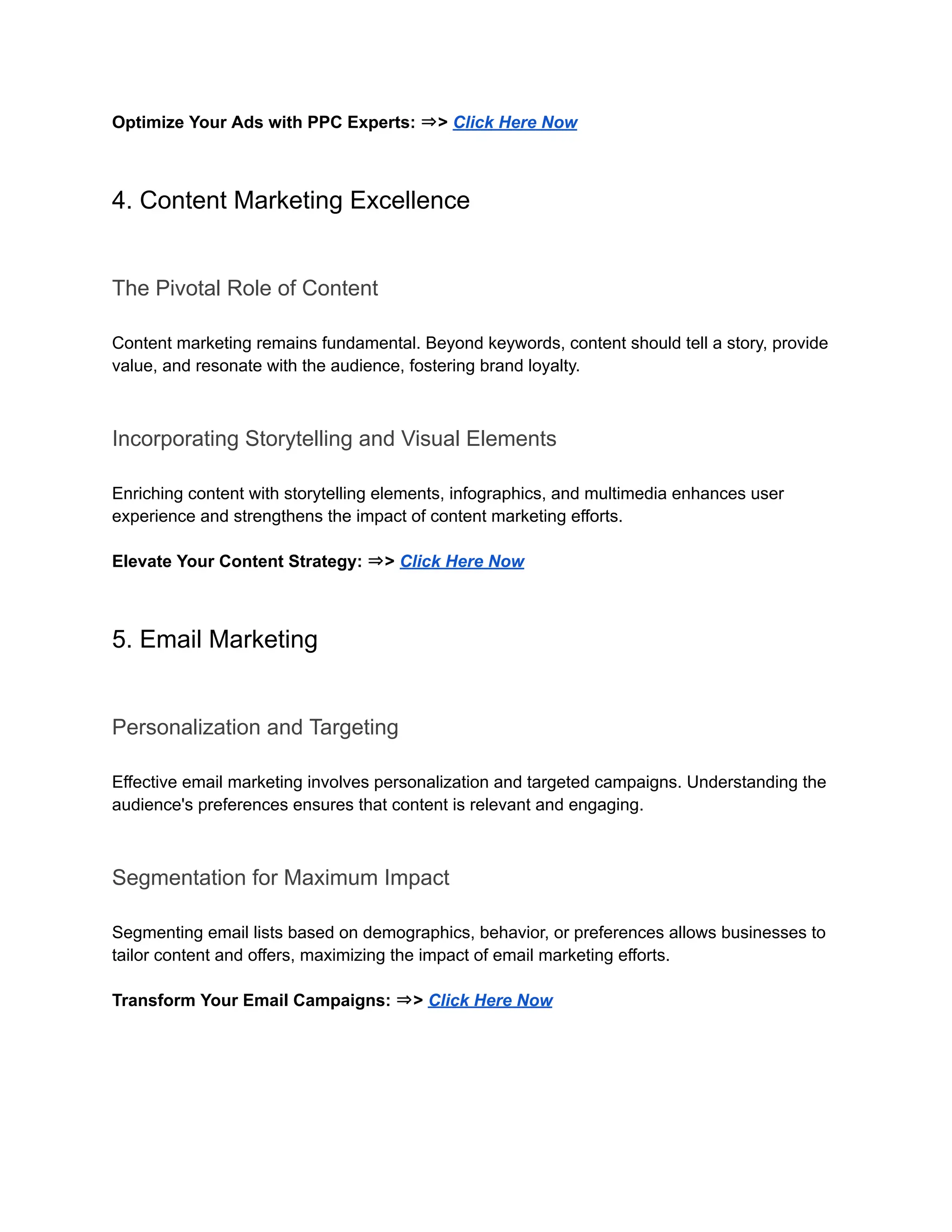Optimize Your Ads with PPC Experts: ⇒> Click Here Now
4. Content Marketing Excellence
The Pivotal Role of Content
Content marketing remains fundamental. Beyond keywords, content should tell a story, provide
value, and resonate with the audience, fostering brand loyalty.
Incorporating Storytelling and Visual Elements
Enriching content with storytelling elements, infographics, and multimedia enhances user
experience and strengthens the impact of content marketing efforts.
Elevate Your Content Strategy: ⇒> Click Here Now
5. Email Marketing
Personalization and Targeting
Effective email marketing involves personalization and targeted campaigns. Understanding the
audience's preferences ensures that content is relevant and engaging.
Segmentation for Maximum Impact
Segmenting email lists based on demographics, behavior, or preferences allows businesses to
tailor content and offers, maximizing the impact of email marketing efforts.
Transform Your Email Campaigns: ⇒> Click Here Now
 
