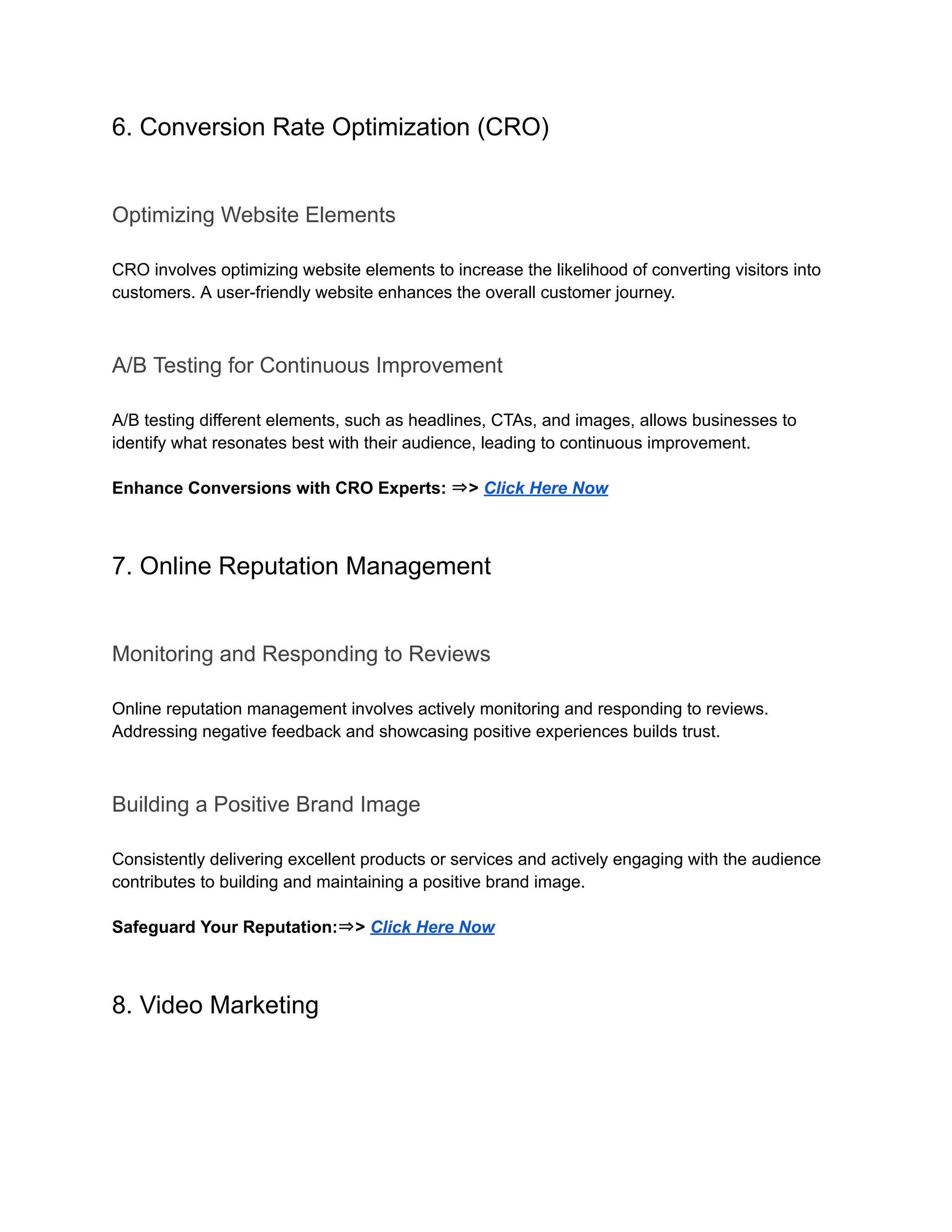 6. Conversion Rate Optimization (CRO)
Optimizing Website Elements
CRO involves optimizing website elements to increase the likelihood of converting visitors into
customers. A user-friendly website enhances the overall customer journey.
A/B Testing for Continuous Improvement
A/B testing different elements, such as headlines, CTAs, and images, allows businesses to
identify what resonates best with their audience, leading to continuous improvement.
Enhance Conversions with CRO Experts: ⇒> Click Here Now
7. Online Reputation Management
Monitoring and Responding to Reviews
Online reputation management involves actively monitoring and responding to reviews.
Addressing negative feedback and showcasing positive experiences builds trust.
Building a Positive Brand Image
Consistently delivering excellent products or services and actively engaging with the audience
contributes to building and maintaining a positive brand image.
Safeguard Your Reputation:⇒> Click Here Now
8. Video Marketing
 