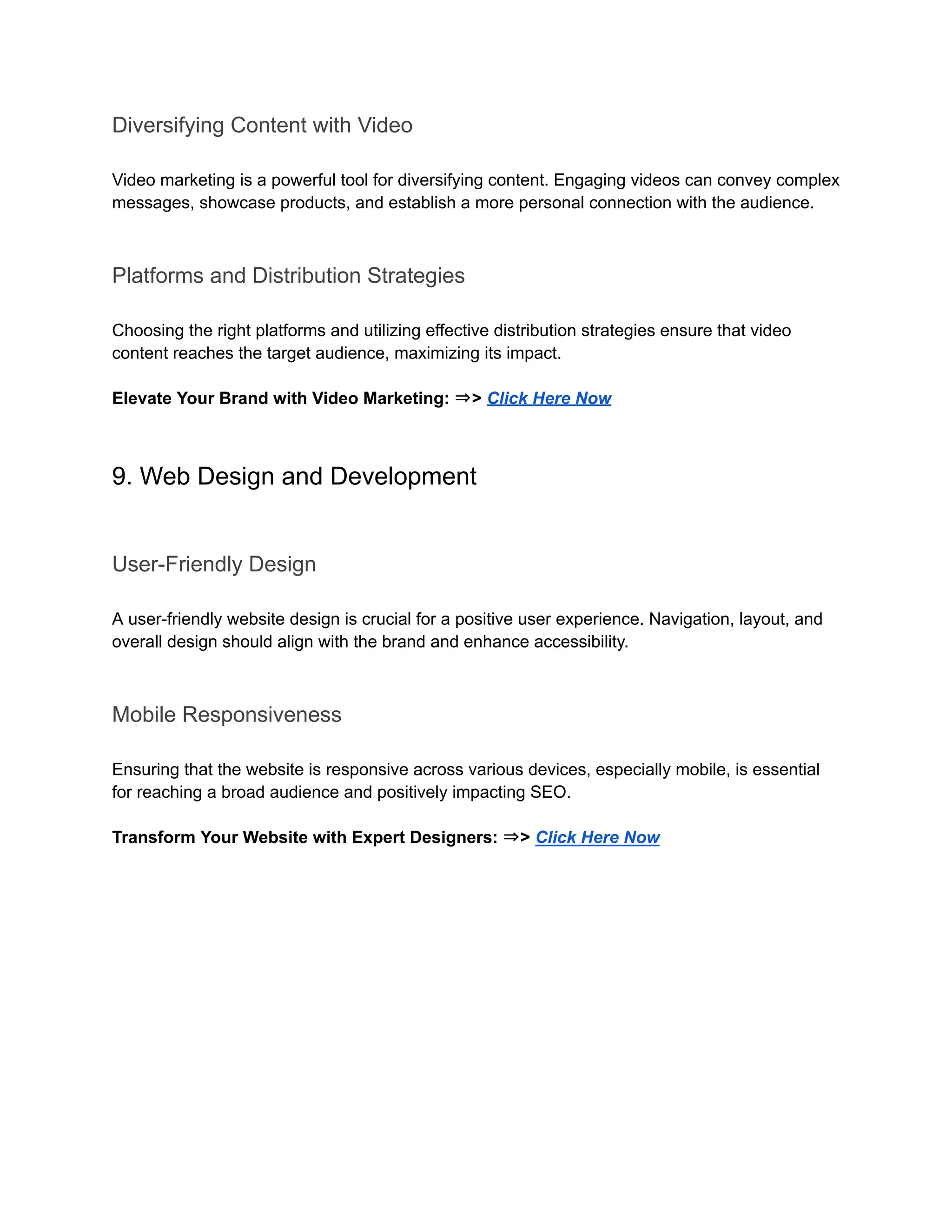 Diversifying Content with Video
Video marketing is a powerful tool for diversifying content. Engaging videos can convey complex
messages, showcase products, and establish a more personal connection with the audience.
Platforms and Distribution Strategies
Choosing the right platforms and utilizing effective distribution strategies ensure that video
content reaches the target audience, maximizing its impact.
Elevate Your Brand with Video Marketing: ⇒> Click Here Now
9. Web Design and Development
User-Friendly Design
A user-friendly website design is crucial for a positive user experience. Navigation, layout, and
overall design should align with the brand and enhance accessibility.
Mobile Responsiveness
Ensuring that the website is responsive across various devices, especially mobile, is essential
for reaching a broad audience and positively impacting SEO.
Transform Your Website with Expert Designers: ⇒> Click Here Now
 