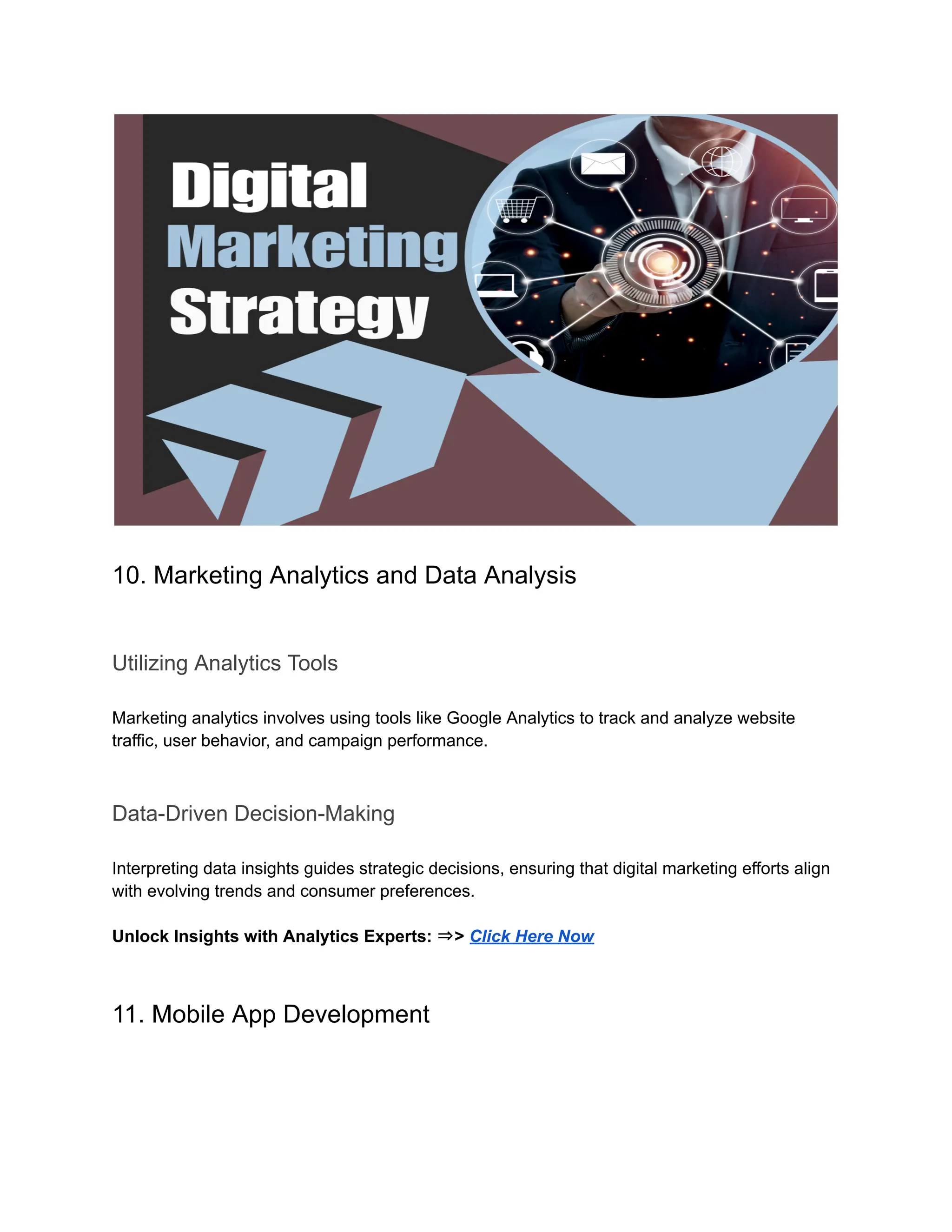 10. Marketing Analytics and Data Analysis
Utilizing Analytics Tools
Marketing analytics involves using tools like Google Analytics to track and analyze website
traffic, user behavior, and campaign performance.
Data-Driven Decision-Making
Interpreting data insights guides strategic decisions, ensuring that digital marketing efforts align
with evolving trends and consumer preferences.
Unlock Insights with Analytics Experts: ⇒> Click Here Now
11. Mobile App Development
 
