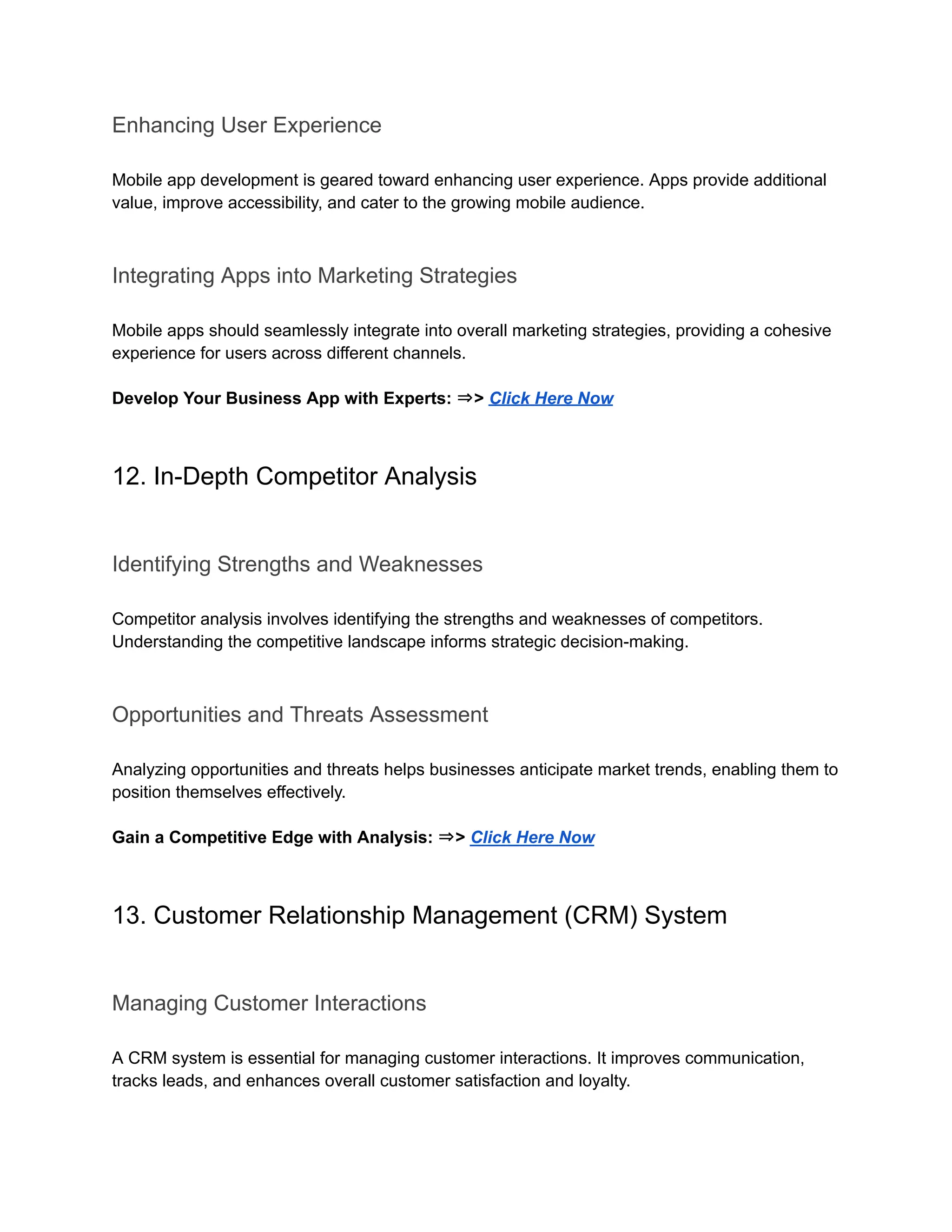 Enhancing User Experience
Mobile app development is geared toward enhancing user experience. Apps provide additional
value, improve accessibility, and cater to the growing mobile audience.
Integrating Apps into Marketing Strategies
Mobile apps should seamlessly integrate into overall marketing strategies, providing a cohesive
experience for users across different channels.
Develop Your Business App with Experts: ⇒> Click Here Now
12. In-Depth Competitor Analysis
Identifying Strengths and Weaknesses
Competitor analysis involves identifying the strengths and weaknesses of competitors.
Understanding the competitive landscape informs strategic decision-making.
Opportunities and Threats Assessment
Analyzing opportunities and threats helps businesses anticipate market trends, enabling them to
position themselves effectively.
Gain a Competitive Edge with Analysis: ⇒> Click Here Now
13. Customer Relationship Management (CRM) System
Managing Customer Interactions
A CRM system is essential for managing customer interactions. It improves communication,
tracks leads, and enhances overall customer satisfaction and loyalty.
 