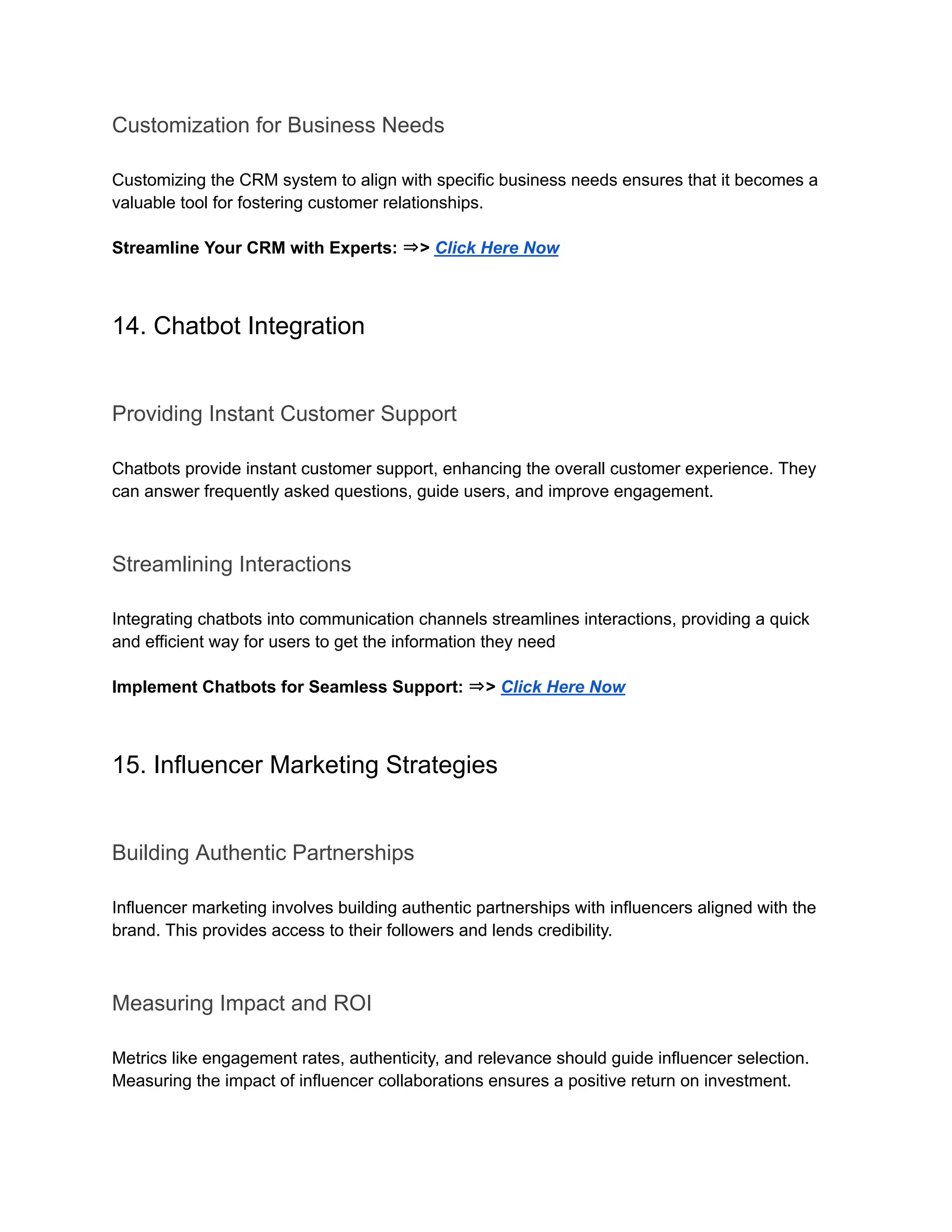 Customization for Business Needs
Customizing the CRM system to align with specific business needs ensures that it becomes a
valuable tool for fostering customer relationships.
Streamline Your CRM with Experts: ⇒> Click Here Now
14. Chatbot Integration
Providing Instant Customer Support
Chatbots provide instant customer support, enhancing the overall customer experience. They
can answer frequently asked questions, guide users, and improve engagement.
Streamlining Interactions
Integrating chatbots into communication channels streamlines interactions, providing a quick
and efficient way for users to get the information they need
Implement Chatbots for Seamless Support: ⇒> Click Here Now
15. Influencer Marketing Strategies
Building Authentic Partnerships
Influencer marketing involves building authentic partnerships with influencers aligned with the
brand. This provides access to their followers and lends credibility.
Measuring Impact and ROI
Metrics like engagement rates, authenticity, and relevance should guide influencer selection.
Measuring the impact of influencer collaborations ensures a positive return on investment.
 