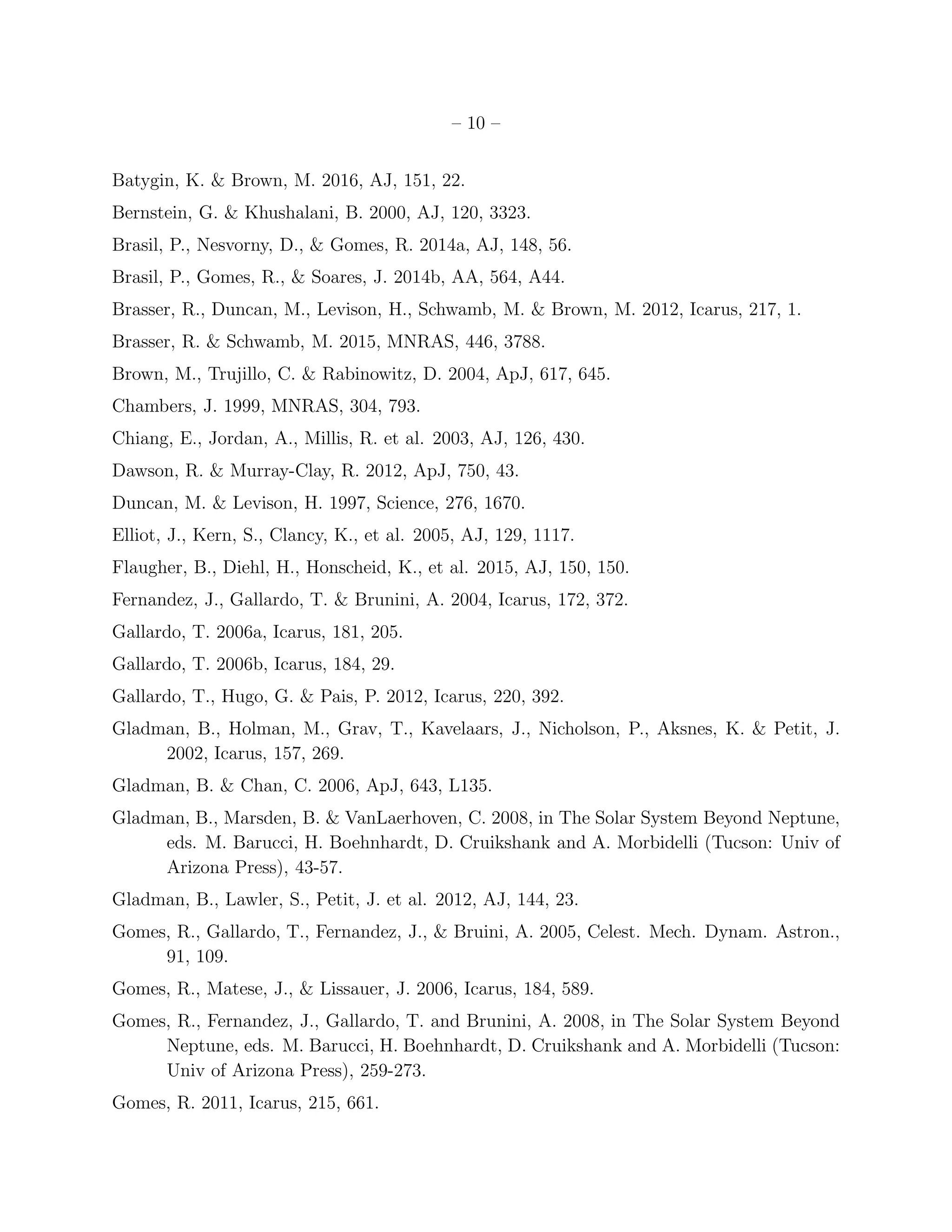 – 10 –
Batygin, K. & Brown, M. 2016, AJ, 151, 22.
Bernstein, G. & Khushalani, B. 2000, AJ, 120, 3323.
Brasil, P., Nesvorny, D., & Gomes, R. 2014a, AJ, 148, 56.
Brasil, P., Gomes, R., & Soares, J. 2014b, AA, 564, A44.
Brasser, R., Duncan, M., Levison, H., Schwamb, M. & Brown, M. 2012, Icarus, 217, 1.
Brasser, R. & Schwamb, M. 2015, MNRAS, 446, 3788.
Brown, M., Trujillo, C. & Rabinowitz, D. 2004, ApJ, 617, 645.
Chambers, J. 1999, MNRAS, 304, 793.
Chiang, E., Jordan, A., Millis, R. et al. 2003, AJ, 126, 430.
Dawson, R. & Murray-Clay, R. 2012, ApJ, 750, 43.
Duncan, M. & Levison, H. 1997, Science, 276, 1670.
Elliot, J., Kern, S., Clancy, K., et al. 2005, AJ, 129, 1117.
Flaugher, B., Diehl, H., Honscheid, K., et al. 2015, AJ, 150, 150.
Fernandez, J., Gallardo, T. & Brunini, A. 2004, Icarus, 172, 372.
Gallardo, T. 2006a, Icarus, 181, 205.
Gallardo, T. 2006b, Icarus, 184, 29.
Gallardo, T., Hugo, G. & Pais, P. 2012, Icarus, 220, 392.
Gladman, B., Holman, M., Grav, T., Kavelaars, J., Nicholson, P., Aksnes, K. & Petit, J.
2002, Icarus, 157, 269.
Gladman, B. & Chan, C. 2006, ApJ, 643, L135.
Gladman, B., Marsden, B. & VanLaerhoven, C. 2008, in The Solar System Beyond Neptune,
eds. M. Barucci, H. Boehnhardt, D. Cruikshank and A. Morbidelli (Tucson: Univ of
Arizona Press), 43-57.
Gladman, B., Lawler, S., Petit, J. et al. 2012, AJ, 144, 23.
Gomes, R., Gallardo, T., Fernandez, J., & Bruini, A. 2005, Celest. Mech. Dynam. Astron.,
91, 109.
Gomes, R., Matese, J., & Lissauer, J. 2006, Icarus, 184, 589.
Gomes, R., Fernandez, J., Gallardo, T. and Brunini, A. 2008, in The Solar System Beyond
Neptune, eds. M. Barucci, H. Boehnhardt, D. Cruikshank and A. Morbidelli (Tucson:
Univ of Arizona Press), 259-273.
Gomes, R. 2011, Icarus, 215, 661.
 