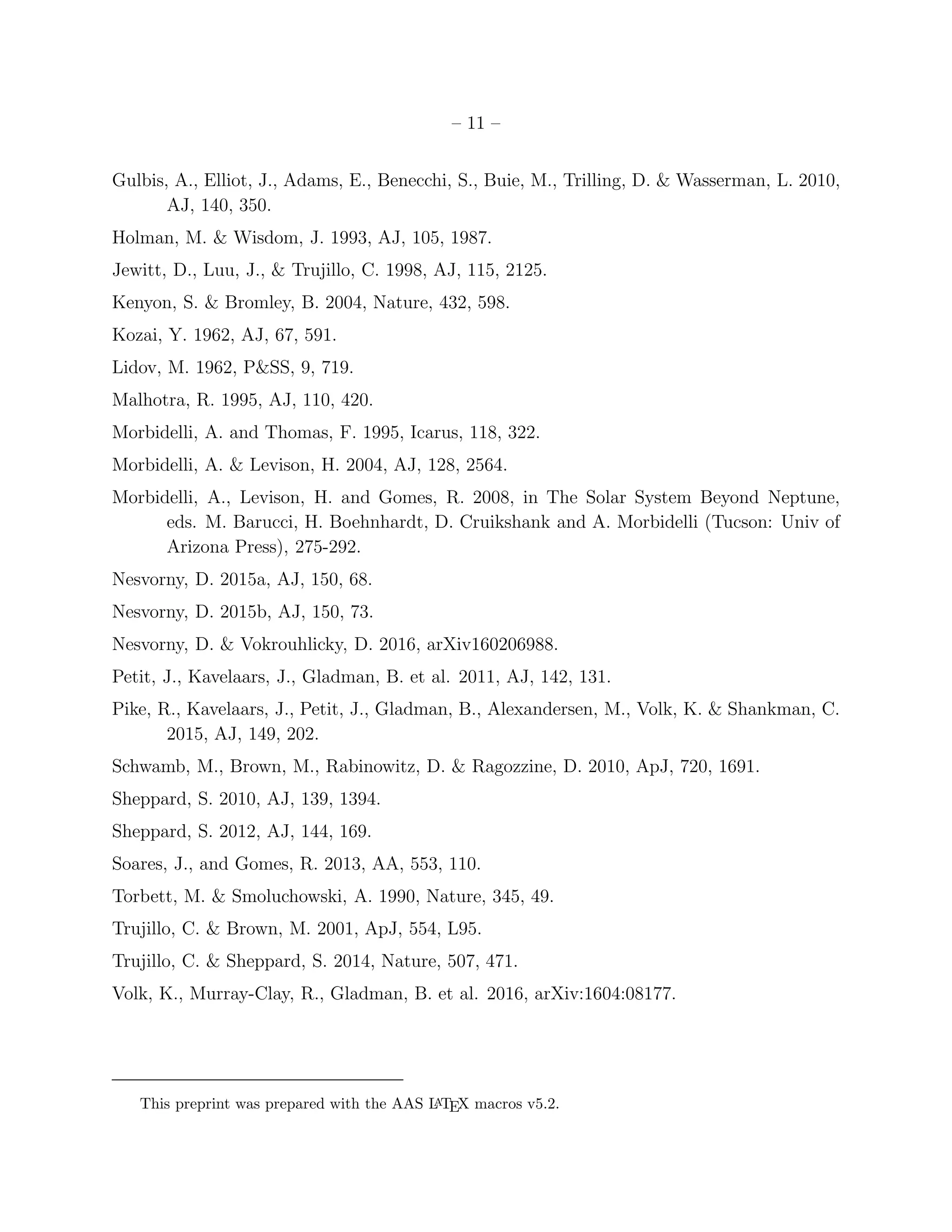 – 11 –
Gulbis, A., Elliot, J., Adams, E., Benecchi, S., Buie, M., Trilling, D. & Wasserman, L. 2010,
AJ, 140, 350.
Holman, M. & Wisdom, J. 1993, AJ, 105, 1987.
Jewitt, D., Luu, J., & Trujillo, C. 1998, AJ, 115, 2125.
Kenyon, S. & Bromley, B. 2004, Nature, 432, 598.
Kozai, Y. 1962, AJ, 67, 591.
Lidov, M. 1962, P&SS, 9, 719.
Malhotra, R. 1995, AJ, 110, 420.
Morbidelli, A. and Thomas, F. 1995, Icarus, 118, 322.
Morbidelli, A. & Levison, H. 2004, AJ, 128, 2564.
Morbidelli, A., Levison, H. and Gomes, R. 2008, in The Solar System Beyond Neptune,
eds. M. Barucci, H. Boehnhardt, D. Cruikshank and A. Morbidelli (Tucson: Univ of
Arizona Press), 275-292.
Nesvorny, D. 2015a, AJ, 150, 68.
Nesvorny, D. 2015b, AJ, 150, 73.
Nesvorny, D. & Vokrouhlicky, D. 2016, arXiv160206988.
Petit, J., Kavelaars, J., Gladman, B. et al. 2011, AJ, 142, 131.
Pike, R., Kavelaars, J., Petit, J., Gladman, B., Alexandersen, M., Volk, K. & Shankman, C.
2015, AJ, 149, 202.
Schwamb, M., Brown, M., Rabinowitz, D. & Ragozzine, D. 2010, ApJ, 720, 1691.
Sheppard, S. 2010, AJ, 139, 1394.
Sheppard, S. 2012, AJ, 144, 169.
Soares, J., and Gomes, R. 2013, AA, 553, 110.
Torbett, M. & Smoluchowski, A. 1990, Nature, 345, 49.
Trujillo, C. & Brown, M. 2001, ApJ, 554, L95.
Trujillo, C. & Sheppard, S. 2014, Nature, 507, 471.
Volk, K., Murray-Clay, R., Gladman, B. et al. 2016, arXiv:1604:08177.
This preprint was prepared with the AAS LATEX macros v5.2.
 