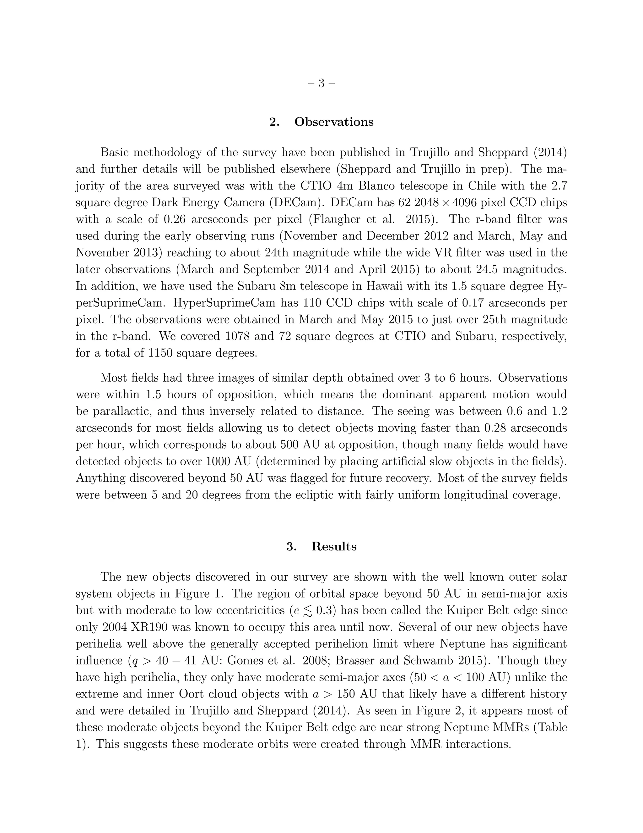 – 3 –
2. Observations
Basic methodology of the survey have been published in Trujillo and Sheppard (2014)
and further details will be published elsewhere (Sheppard and Trujillo in prep). The ma-
jority of the area surveyed was with the CTIO 4m Blanco telescope in Chile with the 2.7
square degree Dark Energy Camera (DECam). DECam has 62 2048×4096 pixel CCD chips
with a scale of 0.26 arcseconds per pixel (Flaugher et al. 2015). The r-band ﬁlter was
used during the early observing runs (November and December 2012 and March, May and
November 2013) reaching to about 24th magnitude while the wide VR ﬁlter was used in the
later observations (March and September 2014 and April 2015) to about 24.5 magnitudes.
In addition, we have used the Subaru 8m telescope in Hawaii with its 1.5 square degree Hy-
perSuprimeCam. HyperSuprimeCam has 110 CCD chips with scale of 0.17 arcseconds per
pixel. The observations were obtained in March and May 2015 to just over 25th magnitude
in the r-band. We covered 1078 and 72 square degrees at CTIO and Subaru, respectively,
for a total of 1150 square degrees.
Most ﬁelds had three images of similar depth obtained over 3 to 6 hours. Observations
were within 1.5 hours of opposition, which means the dominant apparent motion would
be parallactic, and thus inversely related to distance. The seeing was between 0.6 and 1.2
arcseconds for most ﬁelds allowing us to detect objects moving faster than 0.28 arcseconds
per hour, which corresponds to about 500 AU at opposition, though many ﬁelds would have
detected objects to over 1000 AU (determined by placing artiﬁcial slow objects in the ﬁelds).
Anything discovered beyond 50 AU was ﬂagged for future recovery. Most of the survey ﬁelds
were between 5 and 20 degrees from the ecliptic with fairly uniform longitudinal coverage.
3. Results
The new objects discovered in our survey are shown with the well known outer solar
system objects in Figure 1. The region of orbital space beyond 50 AU in semi-major axis
but with moderate to low eccentricities (e 0.3) has been called the Kuiper Belt edge since
only 2004 XR190 was known to occupy this area until now. Several of our new objects have
perihelia well above the generally accepted perihelion limit where Neptune has signiﬁcant
inﬂuence (q > 40 − 41 AU: Gomes et al. 2008; Brasser and Schwamb 2015). Though they
have high perihelia, they only have moderate semi-major axes (50 < a < 100 AU) unlike the
extreme and inner Oort cloud objects with a > 150 AU that likely have a diﬀerent history
and were detailed in Trujillo and Sheppard (2014). As seen in Figure 2, it appears most of
these moderate objects beyond the Kuiper Belt edge are near strong Neptune MMRs (Table
1). This suggests these moderate orbits were created through MMR interactions.
 