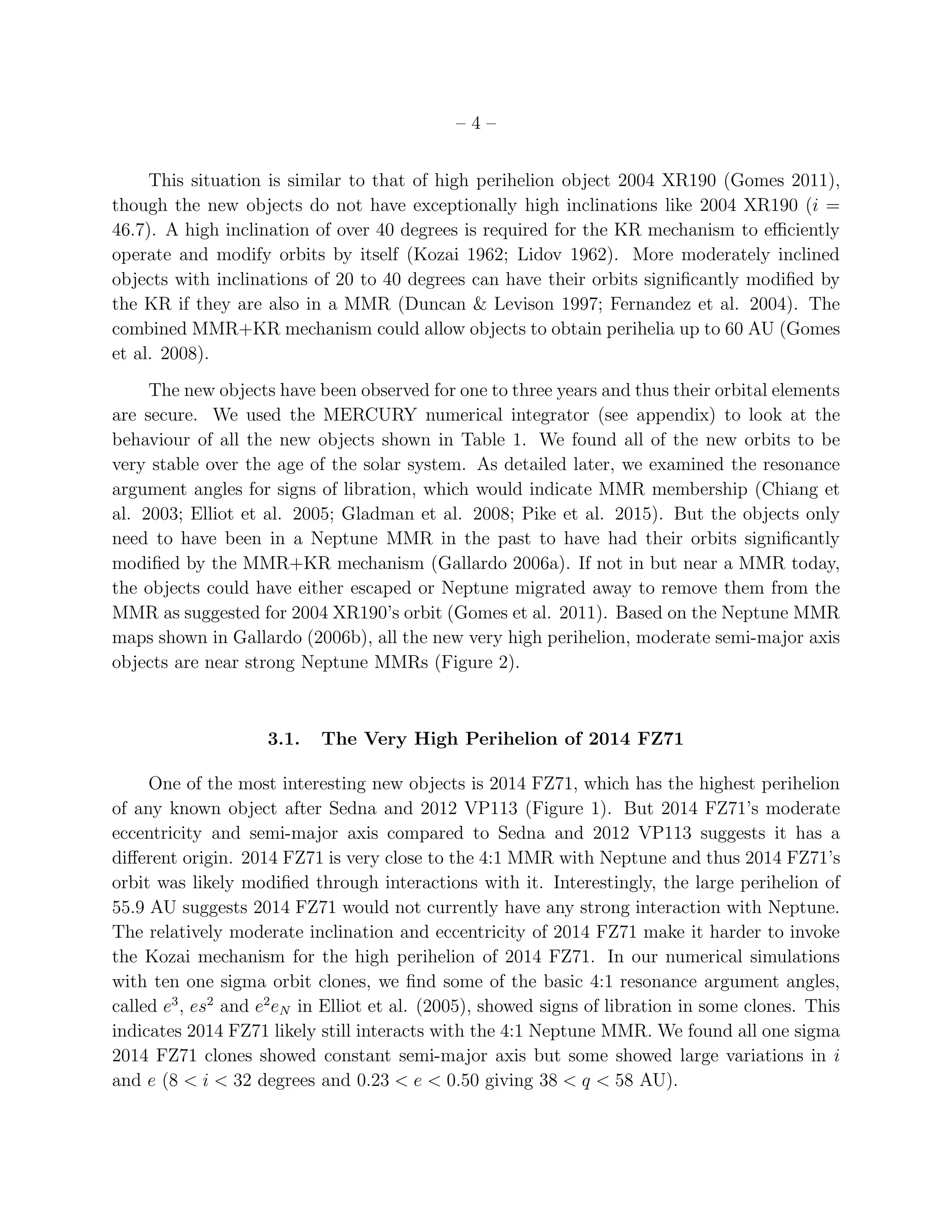 – 4 –
This situation is similar to that of high perihelion object 2004 XR190 (Gomes 2011),
though the new objects do not have exceptionally high inclinations like 2004 XR190 (i =
46.7). A high inclination of over 40 degrees is required for the KR mechanism to eﬃciently
operate and modify orbits by itself (Kozai 1962; Lidov 1962). More moderately inclined
objects with inclinations of 20 to 40 degrees can have their orbits signiﬁcantly modiﬁed by
the KR if they are also in a MMR (Duncan & Levison 1997; Fernandez et al. 2004). The
combined MMR+KR mechanism could allow objects to obtain perihelia up to 60 AU (Gomes
et al. 2008).
The new objects have been observed for one to three years and thus their orbital elements
are secure. We used the MERCURY numerical integrator (see appendix) to look at the
behaviour of all the new objects shown in Table 1. We found all of the new orbits to be
very stable over the age of the solar system. As detailed later, we examined the resonance
argument angles for signs of libration, which would indicate MMR membership (Chiang et
al. 2003; Elliot et al. 2005; Gladman et al. 2008; Pike et al. 2015). But the objects only
need to have been in a Neptune MMR in the past to have had their orbits signiﬁcantly
modiﬁed by the MMR+KR mechanism (Gallardo 2006a). If not in but near a MMR today,
the objects could have either escaped or Neptune migrated away to remove them from the
MMR as suggested for 2004 XR190’s orbit (Gomes et al. 2011). Based on the Neptune MMR
maps shown in Gallardo (2006b), all the new very high perihelion, moderate semi-major axis
objects are near strong Neptune MMRs (Figure 2).
3.1. The Very High Perihelion of 2014 FZ71
One of the most interesting new objects is 2014 FZ71, which has the highest perihelion
of any known object after Sedna and 2012 VP113 (Figure 1). But 2014 FZ71’s moderate
eccentricity and semi-major axis compared to Sedna and 2012 VP113 suggests it has a
diﬀerent origin. 2014 FZ71 is very close to the 4:1 MMR with Neptune and thus 2014 FZ71’s
orbit was likely modiﬁed through interactions with it. Interestingly, the large perihelion of
55.9 AU suggests 2014 FZ71 would not currently have any strong interaction with Neptune.
The relatively moderate inclination and eccentricity of 2014 FZ71 make it harder to invoke
the Kozai mechanism for the high perihelion of 2014 FZ71. In our numerical simulations
with ten one sigma orbit clones, we ﬁnd some of the basic 4:1 resonance argument angles,
called e3
, es2
and e2
eN in Elliot et al. (2005), showed signs of libration in some clones. This
indicates 2014 FZ71 likely still interacts with the 4:1 Neptune MMR. We found all one sigma
2014 FZ71 clones showed constant semi-major axis but some showed large variations in i
and e (8 < i < 32 degrees and 0.23 < e < 0.50 giving 38 < q < 58 AU).
 