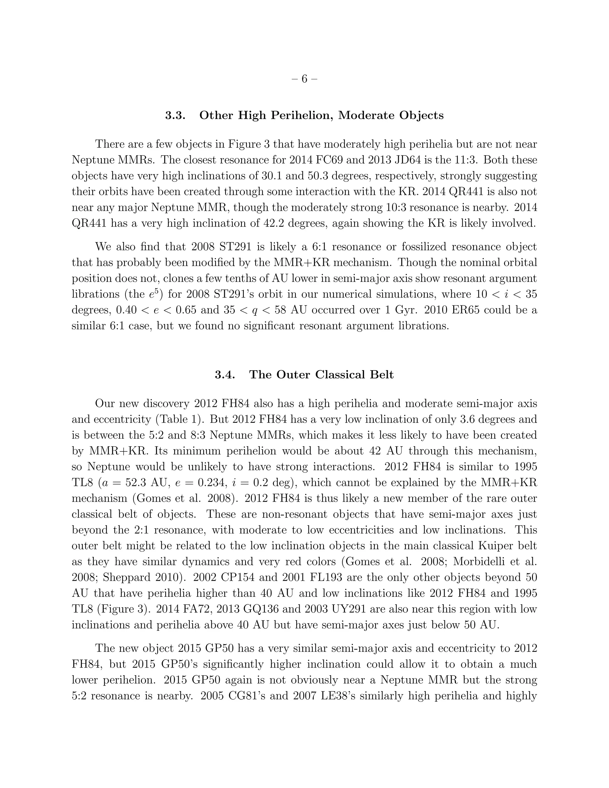 – 6 –
3.3. Other High Perihelion, Moderate Objects
There are a few objects in Figure 3 that have moderately high perihelia but are not near
Neptune MMRs. The closest resonance for 2014 FC69 and 2013 JD64 is the 11:3. Both these
objects have very high inclinations of 30.1 and 50.3 degrees, respectively, strongly suggesting
their orbits have been created through some interaction with the KR. 2014 QR441 is also not
near any major Neptune MMR, though the moderately strong 10:3 resonance is nearby. 2014
QR441 has a very high inclination of 42.2 degrees, again showing the KR is likely involved.
We also ﬁnd that 2008 ST291 is likely a 6:1 resonance or fossilized resonance object
that has probably been modiﬁed by the MMR+KR mechanism. Though the nominal orbital
position does not, clones a few tenths of AU lower in semi-major axis show resonant argument
librations (the e5
) for 2008 ST291’s orbit in our numerical simulations, where 10 < i < 35
degrees, 0.40 < e < 0.65 and 35 < q < 58 AU occurred over 1 Gyr. 2010 ER65 could be a
similar 6:1 case, but we found no signiﬁcant resonant argument librations.
3.4. The Outer Classical Belt
Our new discovery 2012 FH84 also has a high perihelia and moderate semi-major axis
and eccentricity (Table 1). But 2012 FH84 has a very low inclination of only 3.6 degrees and
is between the 5:2 and 8:3 Neptune MMRs, which makes it less likely to have been created
by MMR+KR. Its minimum perihelion would be about 42 AU through this mechanism,
so Neptune would be unlikely to have strong interactions. 2012 FH84 is similar to 1995
TL8 (a = 52.3 AU, e = 0.234, i = 0.2 deg), which cannot be explained by the MMR+KR
mechanism (Gomes et al. 2008). 2012 FH84 is thus likely a new member of the rare outer
classical belt of objects. These are non-resonant objects that have semi-major axes just
beyond the 2:1 resonance, with moderate to low eccentricities and low inclinations. This
outer belt might be related to the low inclination objects in the main classical Kuiper belt
as they have similar dynamics and very red colors (Gomes et al. 2008; Morbidelli et al.
2008; Sheppard 2010). 2002 CP154 and 2001 FL193 are the only other objects beyond 50
AU that have perihelia higher than 40 AU and low inclinations like 2012 FH84 and 1995
TL8 (Figure 3). 2014 FA72, 2013 GQ136 and 2003 UY291 are also near this region with low
inclinations and perihelia above 40 AU but have semi-major axes just below 50 AU.
The new object 2015 GP50 has a very similar semi-major axis and eccentricity to 2012
FH84, but 2015 GP50’s signiﬁcantly higher inclination could allow it to obtain a much
lower perihelion. 2015 GP50 again is not obviously near a Neptune MMR but the strong
5:2 resonance is nearby. 2005 CG81’s and 2007 LE38’s similarly high perihelia and highly
 