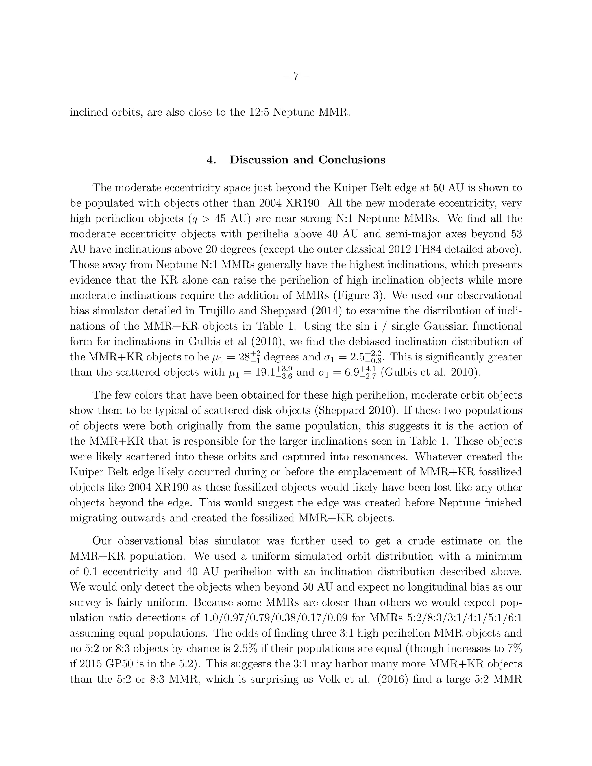 – 7 –
inclined orbits, are also close to the 12:5 Neptune MMR.
4. Discussion and Conclusions
The moderate eccentricity space just beyond the Kuiper Belt edge at 50 AU is shown to
be populated with objects other than 2004 XR190. All the new moderate eccentricity, very
high perihelion objects (q > 45 AU) are near strong N:1 Neptune MMRs. We ﬁnd all the
moderate eccentricity objects with perihelia above 40 AU and semi-major axes beyond 53
AU have inclinations above 20 degrees (except the outer classical 2012 FH84 detailed above).
Those away from Neptune N:1 MMRs generally have the highest inclinations, which presents
evidence that the KR alone can raise the perihelion of high inclination objects while more
moderate inclinations require the addition of MMRs (Figure 3). We used our observational
bias simulator detailed in Trujillo and Sheppard (2014) to examine the distribution of incli-
nations of the MMR+KR objects in Table 1. Using the sin i / single Gaussian functional
form for inclinations in Gulbis et al (2010), we ﬁnd the debiased inclination distribution of
the MMR+KR objects to be µ1 = 28+2
−1 degrees and σ1 = 2.5+2.2
−0.8. This is signiﬁcantly greater
than the scattered objects with µ1 = 19.1+3.9
−3.6 and σ1 = 6.9+4.1
−2.7 (Gulbis et al. 2010).
The few colors that have been obtained for these high perihelion, moderate orbit objects
show them to be typical of scattered disk objects (Sheppard 2010). If these two populations
of objects were both originally from the same population, this suggests it is the action of
the MMR+KR that is responsible for the larger inclinations seen in Table 1. These objects
were likely scattered into these orbits and captured into resonances. Whatever created the
Kuiper Belt edge likely occurred during or before the emplacement of MMR+KR fossilized
objects like 2004 XR190 as these fossilized objects would likely have been lost like any other
objects beyond the edge. This would suggest the edge was created before Neptune ﬁnished
migrating outwards and created the fossilized MMR+KR objects.
Our observational bias simulator was further used to get a crude estimate on the
MMR+KR population. We used a uniform simulated orbit distribution with a minimum
of 0.1 eccentricity and 40 AU perihelion with an inclination distribution described above.
We would only detect the objects when beyond 50 AU and expect no longitudinal bias as our
survey is fairly uniform. Because some MMRs are closer than others we would expect pop-
ulation ratio detections of 1.0/0.97/0.79/0.38/0.17/0.09 for MMRs 5:2/8:3/3:1/4:1/5:1/6:1
assuming equal populations. The odds of ﬁnding three 3:1 high perihelion MMR objects and
no 5:2 or 8:3 objects by chance is 2.5% if their populations are equal (though increases to 7%
if 2015 GP50 is in the 5:2). This suggests the 3:1 may harbor many more MMR+KR objects
than the 5:2 or 8:3 MMR, which is surprising as Volk et al. (2016) ﬁnd a large 5:2 MMR
 