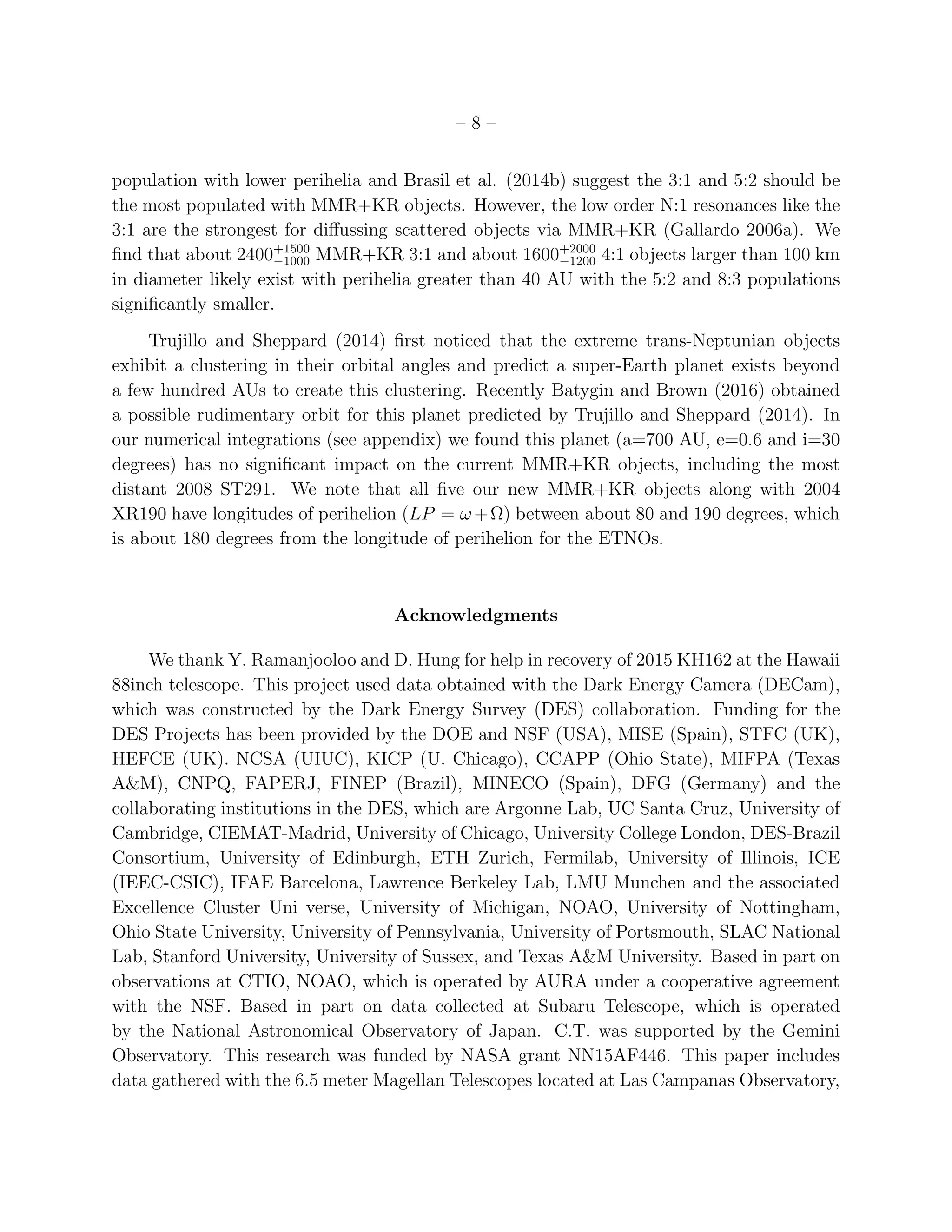 – 8 –
population with lower perihelia and Brasil et al. (2014b) suggest the 3:1 and 5:2 should be
the most populated with MMR+KR objects. However, the low order N:1 resonances like the
3:1 are the strongest for diﬀussing scattered objects via MMR+KR (Gallardo 2006a). We
ﬁnd that about 2400+1500
−1000 MMR+KR 3:1 and about 1600+2000
−1200 4:1 objects larger than 100 km
in diameter likely exist with perihelia greater than 40 AU with the 5:2 and 8:3 populations
signiﬁcantly smaller.
Trujillo and Sheppard (2014) ﬁrst noticed that the extreme trans-Neptunian objects
exhibit a clustering in their orbital angles and predict a super-Earth planet exists beyond
a few hundred AUs to create this clustering. Recently Batygin and Brown (2016) obtained
a possible rudimentary orbit for this planet predicted by Trujillo and Sheppard (2014). In
our numerical integrations (see appendix) we found this planet (a=700 AU, e=0.6 and i=30
degrees) has no signiﬁcant impact on the current MMR+KR objects, including the most
distant 2008 ST291. We note that all ﬁve our new MMR+KR objects along with 2004
XR190 have longitudes of perihelion (LP = ω +Ω) between about 80 and 190 degrees, which
is about 180 degrees from the longitude of perihelion for the ETNOs.
Acknowledgments
We thank Y. Ramanjooloo and D. Hung for help in recovery of 2015 KH162 at the Hawaii
88inch telescope. This project used data obtained with the Dark Energy Camera (DECam),
which was constructed by the Dark Energy Survey (DES) collaboration. Funding for the
DES Projects has been provided by the DOE and NSF (USA), MISE (Spain), STFC (UK),
HEFCE (UK). NCSA (UIUC), KICP (U. Chicago), CCAPP (Ohio State), MIFPA (Texas
A&M), CNPQ, FAPERJ, FINEP (Brazil), MINECO (Spain), DFG (Germany) and the
collaborating institutions in the DES, which are Argonne Lab, UC Santa Cruz, University of
Cambridge, CIEMAT-Madrid, University of Chicago, University College London, DES-Brazil
Consortium, University of Edinburgh, ETH Zurich, Fermilab, University of Illinois, ICE
(IEEC-CSIC), IFAE Barcelona, Lawrence Berkeley Lab, LMU Munchen and the associated
Excellence Cluster Uni verse, University of Michigan, NOAO, University of Nottingham,
Ohio State University, University of Pennsylvania, University of Portsmouth, SLAC National
Lab, Stanford University, University of Sussex, and Texas A&M University. Based in part on
observations at CTIO, NOAO, which is operated by AURA under a cooperative agreement
with the NSF. Based in part on data collected at Subaru Telescope, which is operated
by the National Astronomical Observatory of Japan. C.T. was supported by the Gemini
Observatory. This research was funded by NASA grant NN15AF446. This paper includes
data gathered with the 6.5 meter Magellan Telescopes located at Las Campanas Observatory,
 