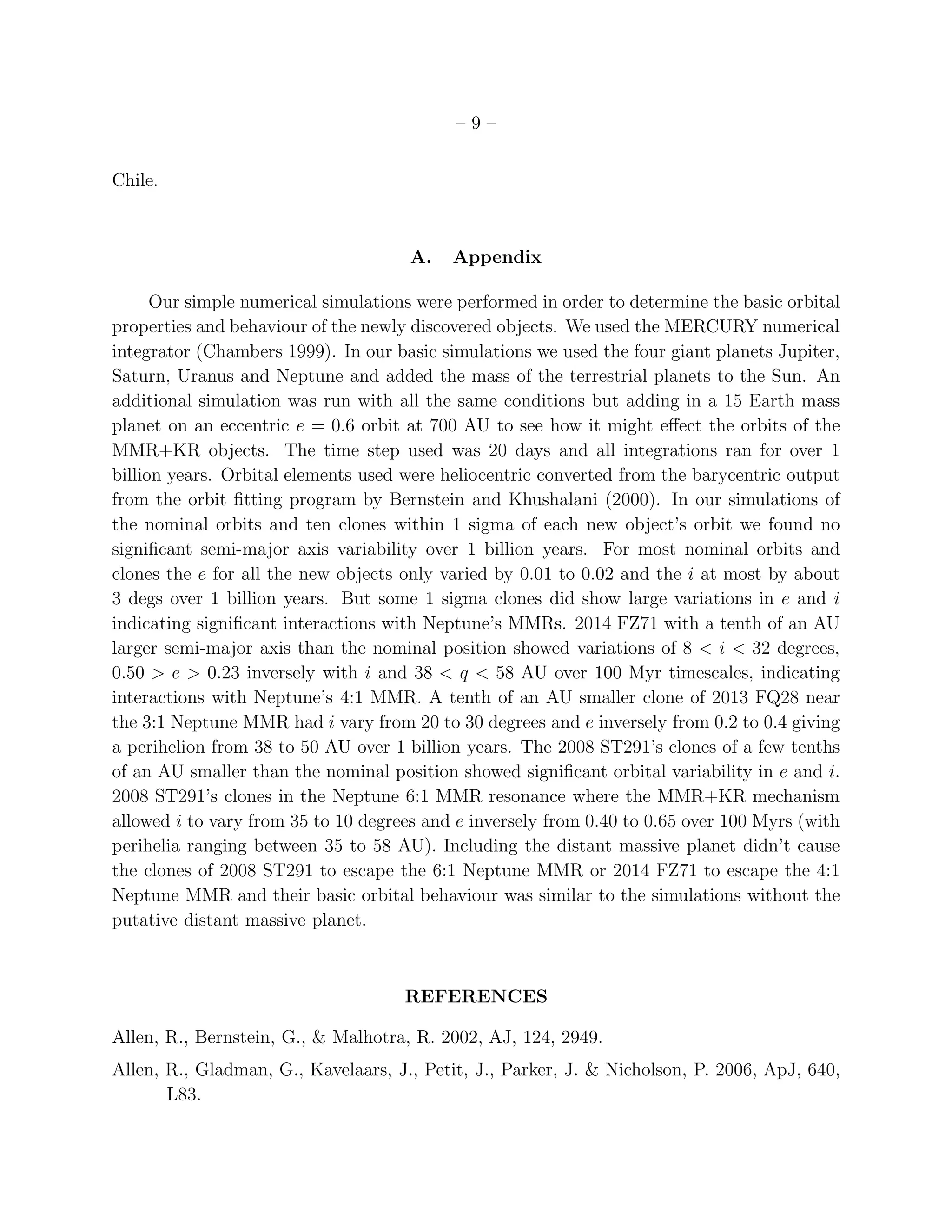 – 9 –
Chile.
A. Appendix
Our simple numerical simulations were performed in order to determine the basic orbital
properties and behaviour of the newly discovered objects. We used the MERCURY numerical
integrator (Chambers 1999). In our basic simulations we used the four giant planets Jupiter,
Saturn, Uranus and Neptune and added the mass of the terrestrial planets to the Sun. An
additional simulation was run with all the same conditions but adding in a 15 Earth mass
planet on an eccentric e = 0.6 orbit at 700 AU to see how it might eﬀect the orbits of the
MMR+KR objects. The time step used was 20 days and all integrations ran for over 1
billion years. Orbital elements used were heliocentric converted from the barycentric output
from the orbit ﬁtting program by Bernstein and Khushalani (2000). In our simulations of
the nominal orbits and ten clones within 1 sigma of each new object’s orbit we found no
signiﬁcant semi-major axis variability over 1 billion years. For most nominal orbits and
clones the e for all the new objects only varied by 0.01 to 0.02 and the i at most by about
3 degs over 1 billion years. But some 1 sigma clones did show large variations in e and i
indicating signiﬁcant interactions with Neptune’s MMRs. 2014 FZ71 with a tenth of an AU
larger semi-major axis than the nominal position showed variations of 8 < i < 32 degrees,
0.50 > e > 0.23 inversely with i and 38 < q < 58 AU over 100 Myr timescales, indicating
interactions with Neptune’s 4:1 MMR. A tenth of an AU smaller clone of 2013 FQ28 near
the 3:1 Neptune MMR had i vary from 20 to 30 degrees and e inversely from 0.2 to 0.4 giving
a perihelion from 38 to 50 AU over 1 billion years. The 2008 ST291’s clones of a few tenths
of an AU smaller than the nominal position showed signiﬁcant orbital variability in e and i.
2008 ST291’s clones in the Neptune 6:1 MMR resonance where the MMR+KR mechanism
allowed i to vary from 35 to 10 degrees and e inversely from 0.40 to 0.65 over 100 Myrs (with
perihelia ranging between 35 to 58 AU). Including the distant massive planet didn’t cause
the clones of 2008 ST291 to escape the 6:1 Neptune MMR or 2014 FZ71 to escape the 4:1
Neptune MMR and their basic orbital behaviour was similar to the simulations without the
putative distant massive planet.
REFERENCES
Allen, R., Bernstein, G., & Malhotra, R. 2002, AJ, 124, 2949.
Allen, R., Gladman, G., Kavelaars, J., Petit, J., Parker, J. & Nicholson, P. 2006, ApJ, 640,
L83.
 