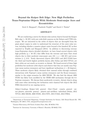 arXiv:1606.02294v3[astro-ph.EP]22Jun2016
Beyond the Kuiper Belt Edge: New High Perihelion
Trans-Neptunian Objects With Moderate Semi-major Axes and
Eccentricities
Scott S. Sheppard1
, Chadwick Trujillo2
and David J. Tholen3
ABSTRACT
We are conducting a survey for distant solar system objects beyond the Kuiper
Belt edge (∼ 50 AU) with new wide-ﬁeld cameras on the Subaru and CTIO tele-
scopes. We are interested in the orbits of objects that are decoupled from the
giant planet region in order to understand the structure of the outer solar sys-
tem, including whether a massive planet exists beyond a few hundred AU as ﬁrst
reported in Trujillo and Sheppard (2014). In addition to discovering extreme
trans-Neptunian objects detailed elsewhere, we have found several objects with
high perihelia (q > 40 AU) that diﬀer from the extreme and inner Oort cloud
objects due to their moderate semi-major axes (50 < a < 100 AU) and eccen-
tricities (e 0.3). Newly discovered objects 2014 FZ71 and 2015 FJ345 have
the third and fourth highest perihelia known after Sedna and 2012 VP113, yet
their orbits are not nearly as eccentric or distant. We found several of these high
perihelion but moderate orbit objects and observe that they are mostly near Nep-
tune mean motion resonances and have signiﬁcant inclinations (i > 20 degrees).
These moderate objects likely obtained their unusual orbits through combined
interactions with Neptune’s mean motion resonances and the Kozai resonance,
similar to the origin scenarios for 2004 XR190. We also ﬁnd the distant 2008
ST291 has likely been modiﬁed by the MMR+KR mechanism through the 6:1
Neptune resonance. We discuss these moderately eccentric, distant objects along
with some other interesting low inclination outer classical belt objects like 2012
FH84 discovered in our ongoing survey.
Subject headings: Kuiper belt: general – Oort Cloud – comets: general – mi-
nor planets, asteroids: general – planets and satellites: individual (Sedna, 2012
VP113, 2004 XR190, 2008 ST291, 2014 FZ71, 2015 FJ345, 2012 FH84)
1
Department of Terrestrial Magnetism, Carnegie Institution for Science, 5241 Broad Branch Rd. NW,
Washington, DC 20015, USA, ssheppard@carnegiescience.edu
2
Gemini Observatory, 670 North A‘ohoku Place, Hilo, HI 96720, USA
3
Institute for Astronomy, University of Hawai’i, Honolulu, HI 96822, USA
 