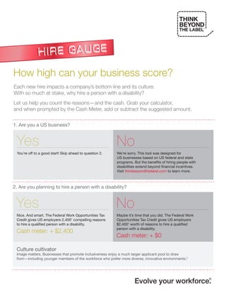 ®




How high can your business score?
Each new hire impacts a company’s bottom line and its culture.
With so much at stake, why hire a person with a disability?
Let us help you count the reasons—and the cash. Grab your calculator,
and when prompted by the Cash Meter, add or subtract the suggested amount.


1. Are you a US business?


 Yes                                                      No
 You’re off to a good start! Skip ahead to question 2.    We’re sorry. This tool was designed for
                                                          US businesses based on US federal and state
                                                          programs. But the benefits of hiring people with
                                                          disabilities extend beyond financial incentives.
                                                          Visit thinkbeyondthelabel.com to learn more.



2. Are you planning to hire a person with a disability?


 Yes                                                      No
 Nice. And smart. The Federal Work Opportunities Tax      Maybe it’s time that you did. The Federal Work
 Credit gives US employers 2,4001 compelling reasons      Opportunities Tax Credit gives US employers
 to hire a qualified person with a disability.            $2,4001 worth of reasons to hire a qualified
                                                          person with a disability.
 Cash meter: + $2,400
                                                          Cash meter: + $0

 Culture cultivator
 Image matters. Businesses that promote inclusiveness enjoy a much larger applicant pool to draw
 from—including younger members of the workforce who prefer more diverse, innovative environments.2




                                                                    Evolve your workforce.                       ®
 