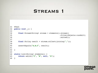 Streams 1
31 @Test
32 public void _() {
33
34 final Stream<String> stream = elements().stream()
35 .filter(Objects::nonNull)
36 .sorted();
37
38 final String result = stream.collect(joining(","));
39
40 assertEquals("A,B,C", result);
41
42 }
43
44 static List<String> elements() {
45 return asList("C", "B", null, "A");
46 }
 