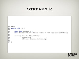 Streams 2
27 @Test
28 public void _() {
29
30 final long idToFind = 6;
31 final Predicate<Item> idFilter = item -> item.id().equals(idToFind);
32
33 service().itemsMatching(idFilter)
34 .findFirst()
35 .ifPresent(Support::doSomething);
36
37 }
 