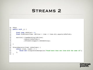 Streams 2
28 @Test
29 public void _() {
30
31 final long idToFind = 6;
32 final Predicate<Item> idFilter = item -> item.id().equals(idToFind);
33
34 service().itemsMatching(idFilter)
35 .reduce(toOneItem())
36 .ifPresent(Support::doSomething);
37
38 }
39
40 BinaryOperator<Item> toOneItem() {
41 return (item, item2) -> {
42 throw new IllegalStateException("Found more than one item with the same id");
43 };
44 }
 