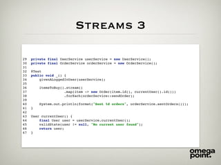 Streams 3
29 private final UserService userService = new UserService();
30 private final OrderService orderService = new OrderService();
31
32 @Test
33 public void _() {
34 givenALoggedInUser(userService);
35
36 itemsToBuy().stream()
37 .map(item -> new Order(item.id(), currentUser().id()))
38 .forEach(orderService::sendOrder);
39
40 System.out.println(format("Sent %d orders", orderService.sentOrders()));
41 }
42
43 User currentUser() {
44 final User user = userService.currentUser();
45 validState(user != null, "No current user found");
46 return user;
47 }
 