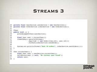 Streams 3
29 private final UserService userService = new UserService();
30 private final OrderService orderService = new OrderService();
31
32 @Test
33 public void _() {
34 givenALoggedInUser(userService);
35
36 final User user = currentUser();
37 itemsToBuy().parallelStream()
38 .map(item -> new Order(item.id(), user.id()))
39 .forEach(orderService::sendOrder);
40
41 System.out.println(format("Sent %d orders", orderService.sentOrders()));
42 }
43
44 User currentUser() {
45 final User user = userService.currentUser();
46 validState(user != null, "No current user found");
47 return user;
48 }
 