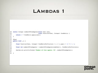 LAmbdas 1
28 static Integer numberOfFreeApples(final User user,
29 final Function<User, Integer> foodRatio) {
30 return 2 * foodRatio.apply(user);
31 }
32
33 @Test
34 public void _() {
35
36 final Function<User, Integer> foodRatioForVisitors = u -> u.age() > 12 ? 2 : 1;
37
38 final int numberOfFreeApples = numberOfFreeApples(someUser(), foodRatioForVisitors);
39
40 System.out.println(format("Number of free apples: %d", numberOfFreeApples));
41
42 }
 