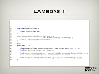 LAmbdas 1
28 @FunctionalInterface
29 interface FoodRatioStrategy {
30
31 Integer ratioFor(User user);
32 }
33
34 static Integer numberOfFreeApples(final User user,
35 final FoodRatioStrategy ratioStrategy) {
36 return 2 * ratioStrategy.ratioFor(user);
37 }
38
39 @Test
40 public void _() {
41
42 final FoodRatioStrategy foodRatioForVisitors = user -> user.age() > 12 ? 2 : 1;
43 final Function<User, Integer> age = User::age;
44
45 final Integer numberOfFreeApples_1 = numberOfFreeApples(someUser(), foodRatioForVisitors);
46 //final Integer numberOfFreeApples_2 = numberOfFreeApples(someUser(), age);
47
48 System.out.println(format("Number of free apples (1): %d", numberOfFreeApples_1));
49 }
 
