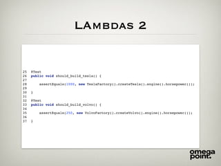 LAmbdas 2
25 @Test
26 public void should_build_tesla() {
27
28 assertEquals(1000, new TeslaFactory().createTesla().engine().horsepower());
29
30 }
31
32 @Test
33 public void should_build_volvo() {
34
35 assertEquals(250, new VolvoFactory().createVolvo().engine().horsepower());
36
37 }
 