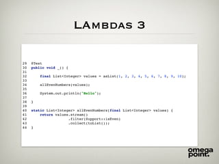 LAmbdas 3
29 @Test
30 public void _() {
31
32 final List<Integer> values = asList(1, 2, 3, 4, 5, 6, 7, 8, 9, 10);
33
34 allEvenNumbers(values);
35
36 System.out.println("Hello");
37
38 }
39
40 static List<Integer> allEvenNumbers(final List<Integer> values) {
41 return values.stream()
42 .filter(Support::isEven)
43 .collect(toList());
44 }
 