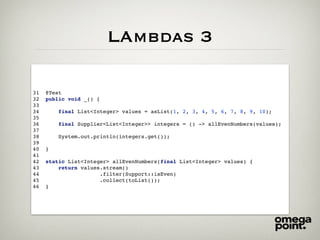 LAmbdas 3
31 @Test
32 public void _() {
33
34 final List<Integer> values = asList(1, 2, 3, 4, 5, 6, 7, 8, 9, 10);
35
36 final Supplier<List<Integer>> integers = () -> allEvenNumbers(values);
37
38 System.out.println(integers.get());
39
40 }
41
42 static List<Integer> allEvenNumbers(final List<Integer> values) {
43 return values.stream()
44 .filter(Support::isEven)
45 .collect(toList());
46 }
 