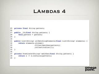 LAmbdas 4
25 private final String pattern;
26
27 public _14(final String pattern) {
28 this.pattern = pattern;
29 }
30
31 public List<String> allMatchingElements(final List<String> elements) {
32 return elements.stream()
33 .filter(matches(pattern))
34 .collect(toList());
35 }
36
37 private Predicate<String> matches(final String pattern) {
38 return e -> e.contains(pattern);
39 }
 