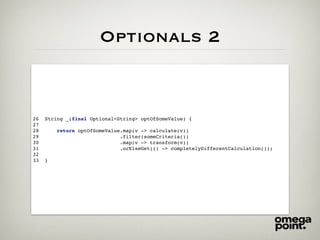Optionals 2
26 String _(final Optional<String> optOfSomeValue) {
27
28 return optOfSomeValue.map(v -> calculate(v))
29 .filter(someCriteria())
30 .map(v -> transform(v))
31 .orElseGet(() -> completelyDifferentCalculation());
32
33 }
 
