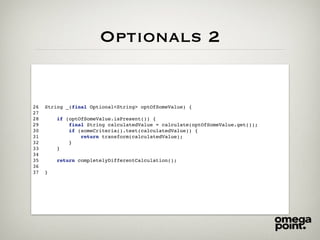 Optionals 2
26 String _(final Optional<String> optOfSomeValue) {
27
28 if (optOfSomeValue.isPresent()) {
29 final String calculatedValue = calculate(optOfSomeValue.get());
30 if (someCriteria().test(calculatedValue)) {
31 return transform(calculatedValue);
32 }
33 }
34
35 return completelyDifferentCalculation();
36
37 }
 