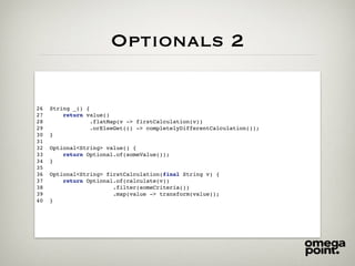 Optionals 2
26 String _() {
27 return value()
28 .flatMap(v -> firstCalculation(v))
29 .orElseGet(() -> completelyDifferentCalculation());
30 }
31
32 Optional<String> value() {
33 return Optional.of(someValue());
34 }
35
36 Optional<String> firstCalculation(final String v) {
37 return Optional.of(calculate(v))
38 .filter(someCriteria())
39 .map(value -> transform(value));
40 }
 