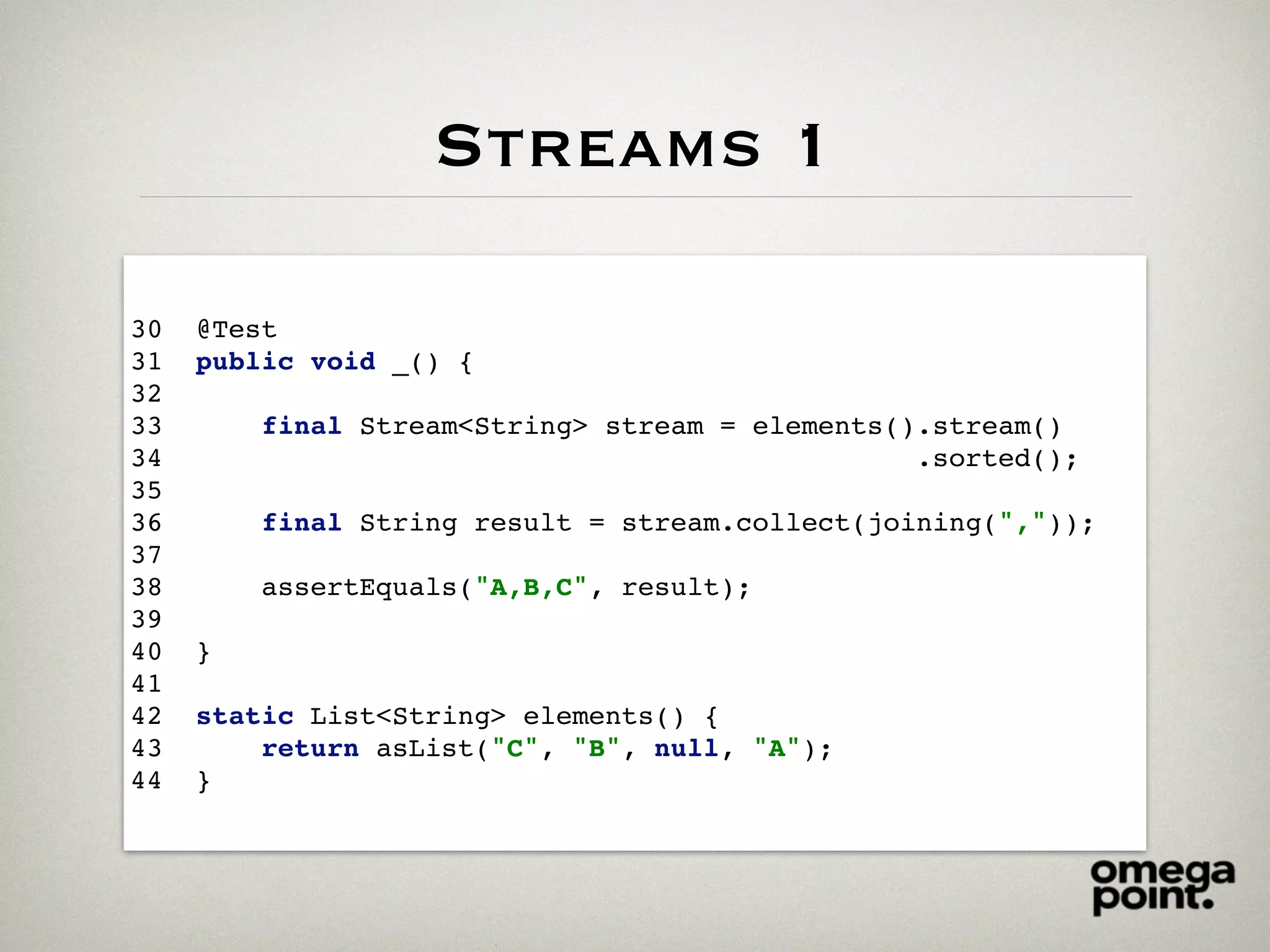 Streams 1
30 @Test
31 public void _() {
32
33 final Stream<String> stream = elements().stream()
34 .sorted();
35
36 final String result = stream.collect(joining(","));
37
38 assertEquals("A,B,C", result);
39
40 }
41
42 static List<String> elements() {
43 return asList("C", "B", null, "A");
44 }
 