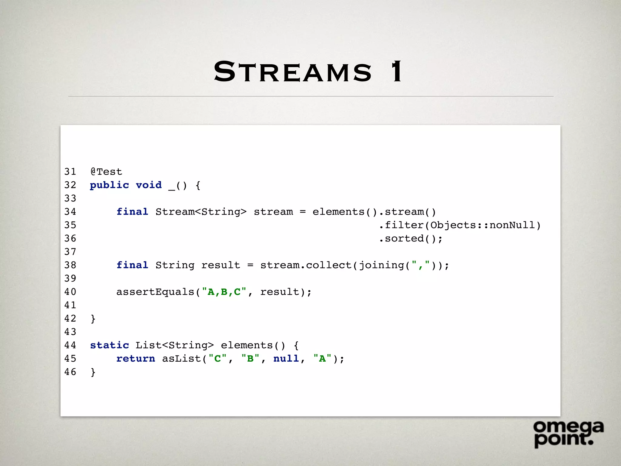 Streams 1
31 @Test
32 public void _() {
33
34 final Stream<String> stream = elements().stream()
35 .filter(Objects::nonNull)
36 .sorted();
37
38 final String result = stream.collect(joining(","));
39
40 assertEquals("A,B,C", result);
41
42 }
43
44 static List<String> elements() {
45 return asList("C", "B", null, "A");
46 }
 