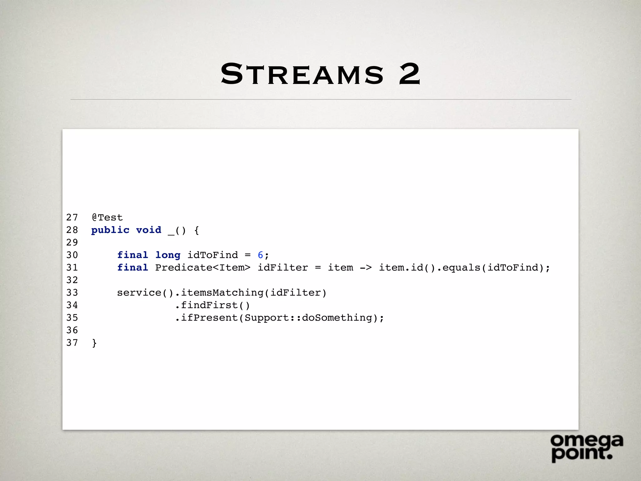 Streams 2
27 @Test
28 public void _() {
29
30 final long idToFind = 6;
31 final Predicate<Item> idFilter = item -> item.id().equals(idToFind);
32
33 service().itemsMatching(idFilter)
34 .findFirst()
35 .ifPresent(Support::doSomething);
36
37 }
 