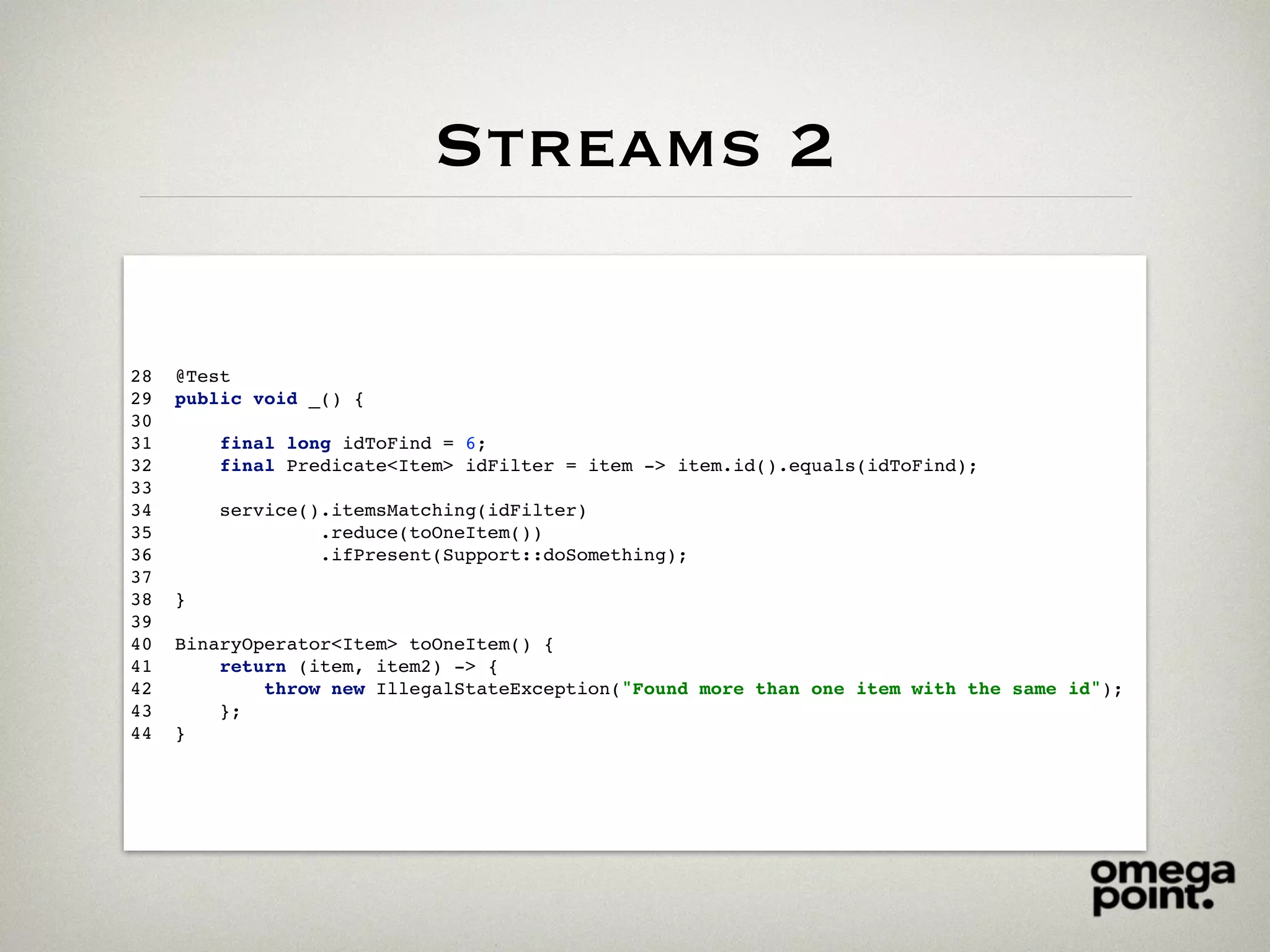 Streams 2
28 @Test
29 public void _() {
30
31 final long idToFind = 6;
32 final Predicate<Item> idFilter = item -> item.id().equals(idToFind);
33
34 service().itemsMatching(idFilter)
35 .reduce(toOneItem())
36 .ifPresent(Support::doSomething);
37
38 }
39
40 BinaryOperator<Item> toOneItem() {
41 return (item, item2) -> {
42 throw new IllegalStateException("Found more than one item with the same id");
43 };
44 }
 