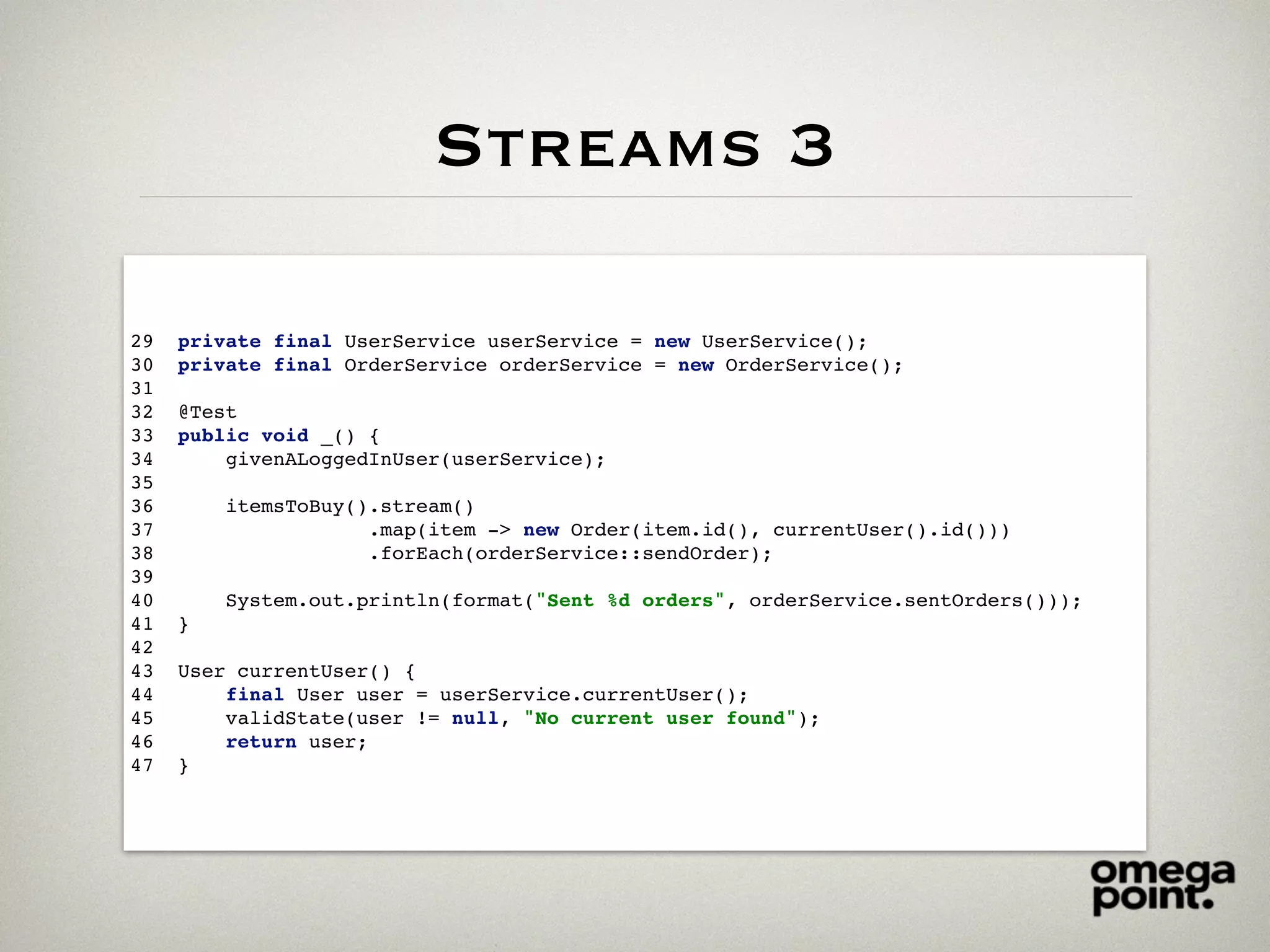 Streams 3
29 private final UserService userService = new UserService();
30 private final OrderService orderService = new OrderService();
31
32 @Test
33 public void _() {
34 givenALoggedInUser(userService);
35
36 itemsToBuy().stream()
37 .map(item -> new Order(item.id(), currentUser().id()))
38 .forEach(orderService::sendOrder);
39
40 System.out.println(format("Sent %d orders", orderService.sentOrders()));
41 }
42
43 User currentUser() {
44 final User user = userService.currentUser();
45 validState(user != null, "No current user found");
46 return user;
47 }
 