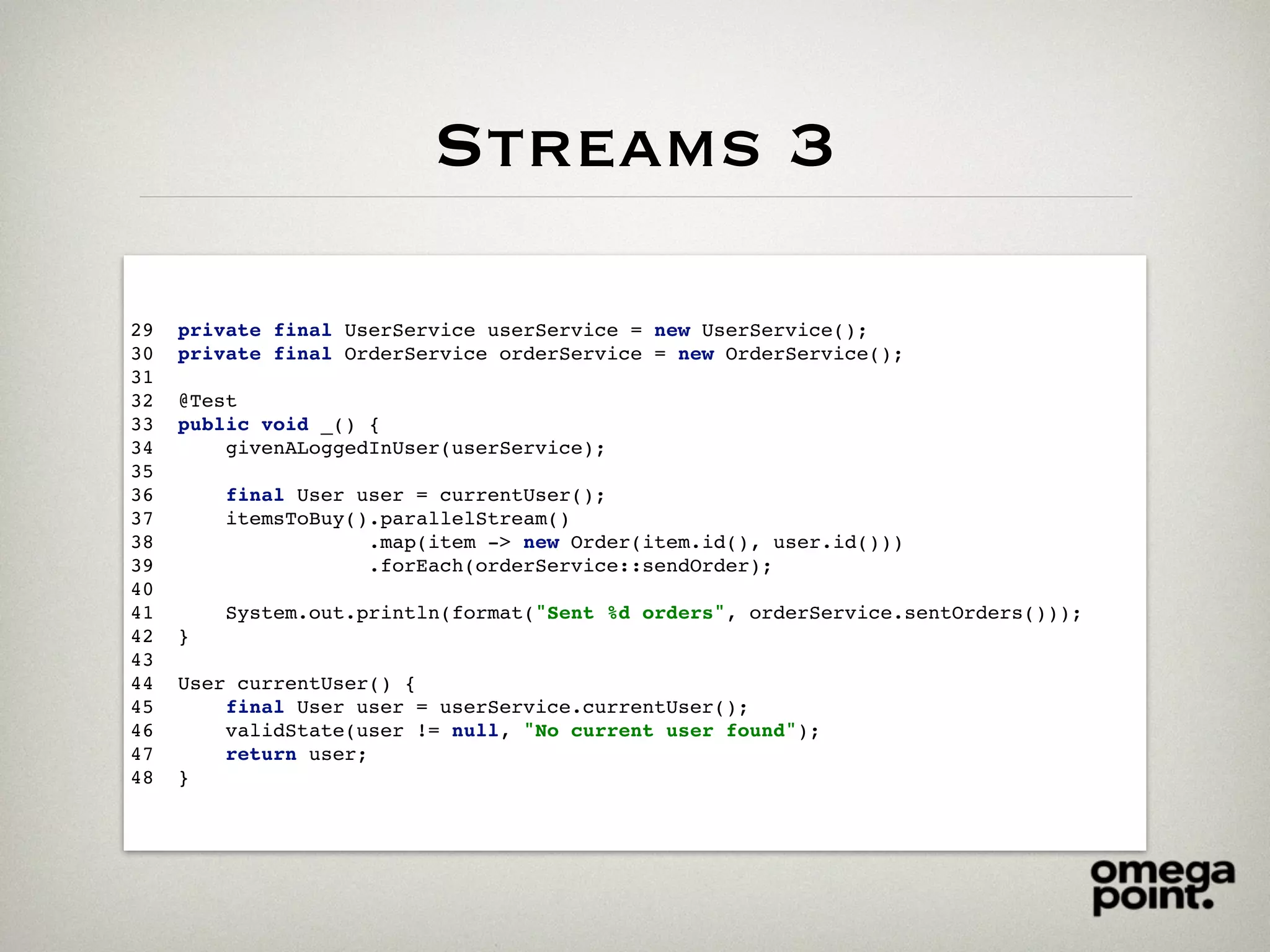 Streams 3
29 private final UserService userService = new UserService();
30 private final OrderService orderService = new OrderService();
31
32 @Test
33 public void _() {
34 givenALoggedInUser(userService);
35
36 final User user = currentUser();
37 itemsToBuy().parallelStream()
38 .map(item -> new Order(item.id(), user.id()))
39 .forEach(orderService::sendOrder);
40
41 System.out.println(format("Sent %d orders", orderService.sentOrders()));
42 }
43
44 User currentUser() {
45 final User user = userService.currentUser();
46 validState(user != null, "No current user found");
47 return user;
48 }
 