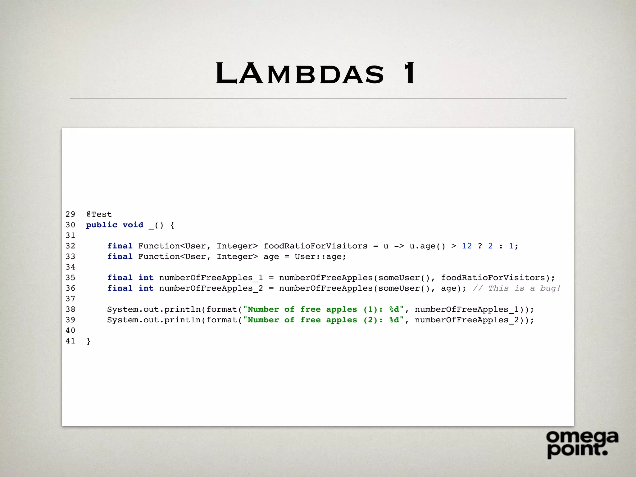 LAmbdas 1
29 @Test
30 public void _() {
31
32 final Function<User, Integer> foodRatioForVisitors = u -> u.age() > 12 ? 2 : 1;
33 final Function<User, Integer> age = User::age;
34
35 final int numberOfFreeApples_1 = numberOfFreeApples(someUser(), foodRatioForVisitors);
36 final int numberOfFreeApples_2 = numberOfFreeApples(someUser(), age); // This is a bug!
37
38 System.out.println(format("Number of free apples (1): %d", numberOfFreeApples_1));
39 System.out.println(format("Number of free apples (2): %d", numberOfFreeApples_2));
40
41 }
 