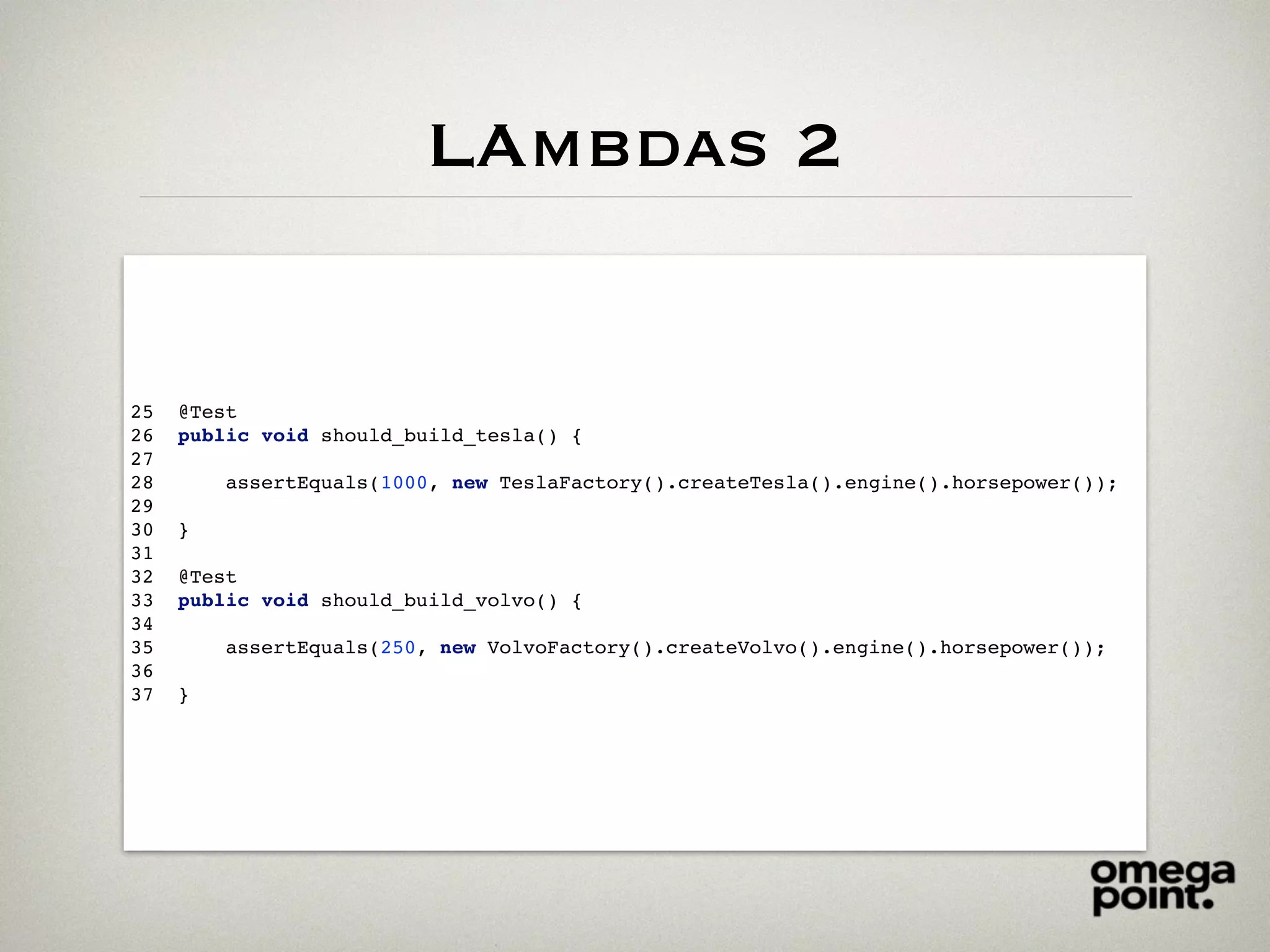 LAmbdas 2
25 @Test
26 public void should_build_tesla() {
27
28 assertEquals(1000, new TeslaFactory().createTesla().engine().horsepower());
29
30 }
31
32 @Test
33 public void should_build_volvo() {
34
35 assertEquals(250, new VolvoFactory().createVolvo().engine().horsepower());
36
37 }
 