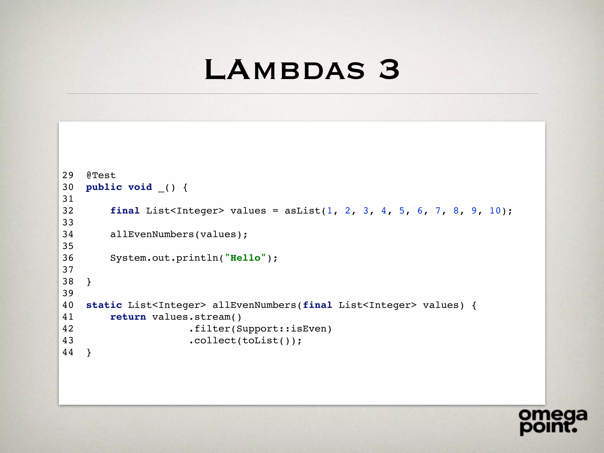 LAmbdas 3
29 @Test
30 public void _() {
31
32 final List<Integer> values = asList(1, 2, 3, 4, 5, 6, 7, 8, 9, 10);
33
34 allEvenNumbers(values);
35
36 System.out.println("Hello");
37
38 }
39
40 static List<Integer> allEvenNumbers(final List<Integer> values) {
41 return values.stream()
42 .filter(Support::isEven)
43 .collect(toList());
44 }
 