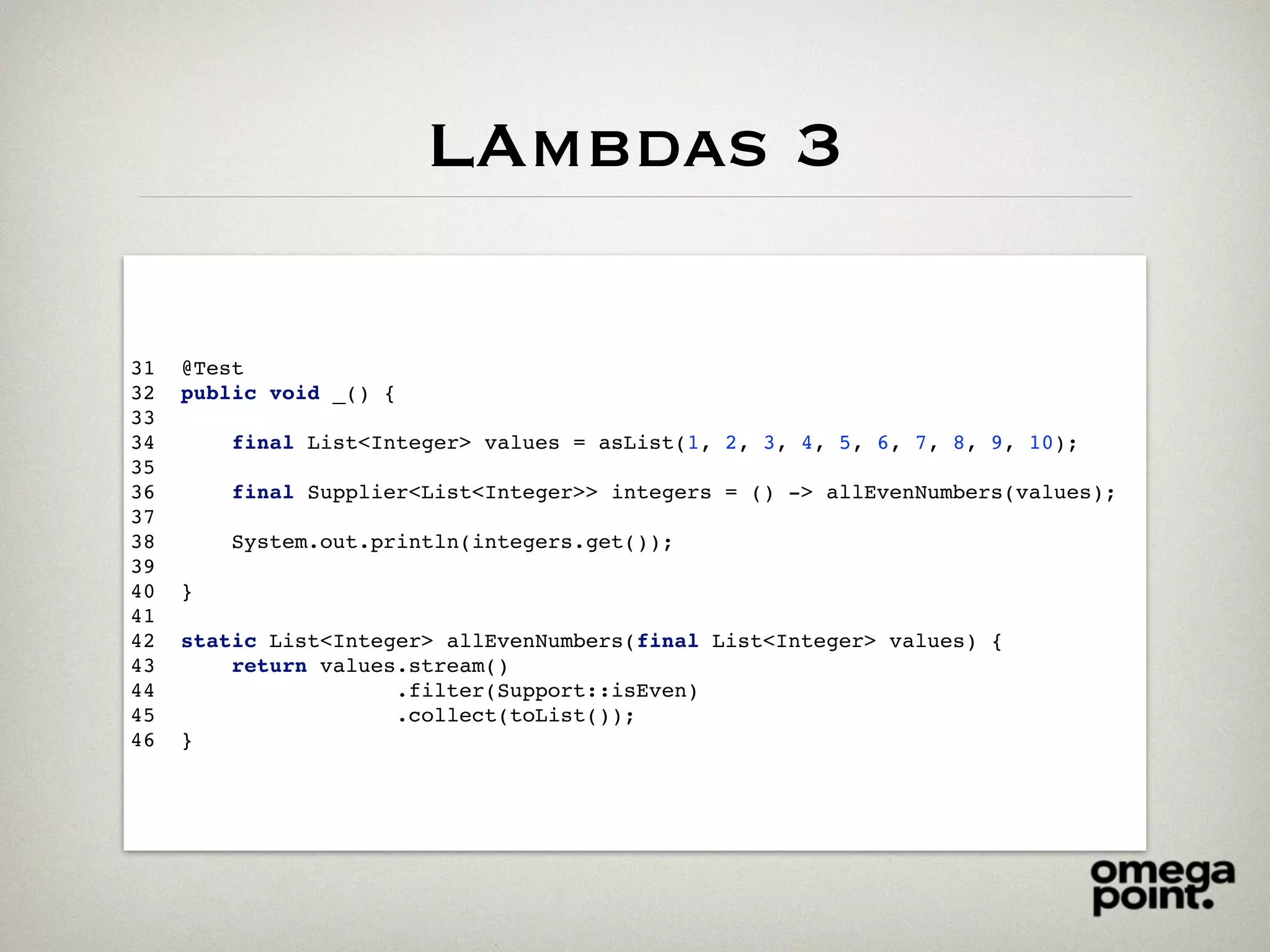 LAmbdas 3
31 @Test
32 public void _() {
33
34 final List<Integer> values = asList(1, 2, 3, 4, 5, 6, 7, 8, 9, 10);
35
36 final Supplier<List<Integer>> integers = () -> allEvenNumbers(values);
37
38 System.out.println(integers.get());
39
40 }
41
42 static List<Integer> allEvenNumbers(final List<Integer> values) {
43 return values.stream()
44 .filter(Support::isEven)
45 .collect(toList());
46 }
 