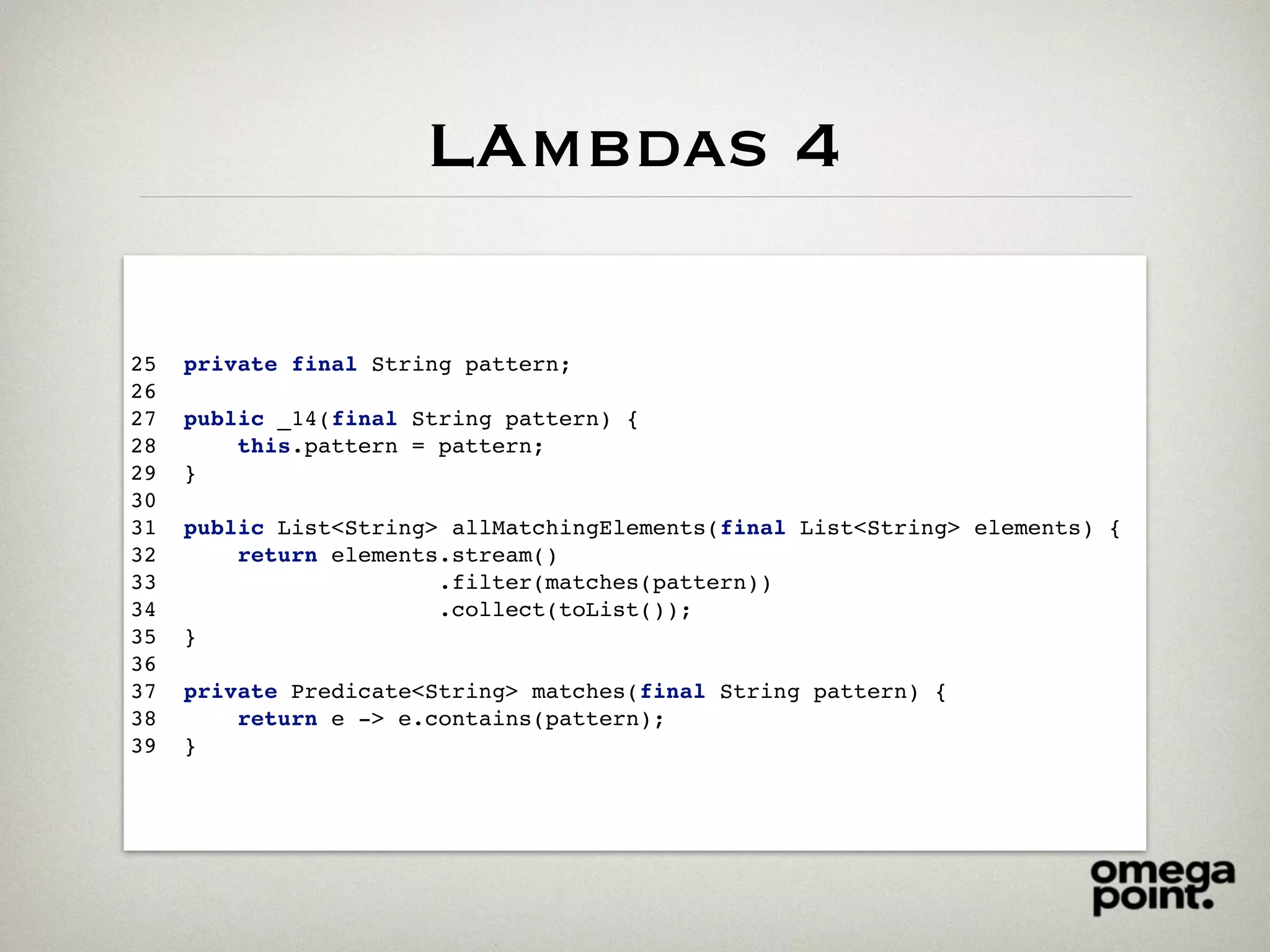 LAmbdas 4
25 private final String pattern;
26
27 public _14(final String pattern) {
28 this.pattern = pattern;
29 }
30
31 public List<String> allMatchingElements(final List<String> elements) {
32 return elements.stream()
33 .filter(matches(pattern))
34 .collect(toList());
35 }
36
37 private Predicate<String> matches(final String pattern) {
38 return e -> e.contains(pattern);
39 }
 