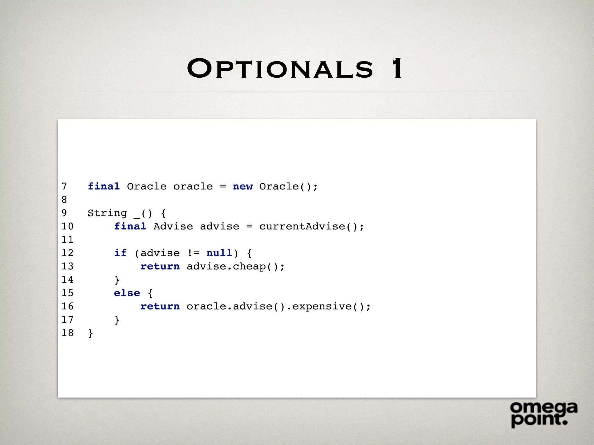 Optionals 1
7 final Oracle oracle = new Oracle();
8
9 String _() {
10 final Advise advise = currentAdvise();
11
12 if (advise != null) {
13 return advise.cheap();
14 }
15 else {
16 return oracle.advise().expensive();
17 }
18 }
 