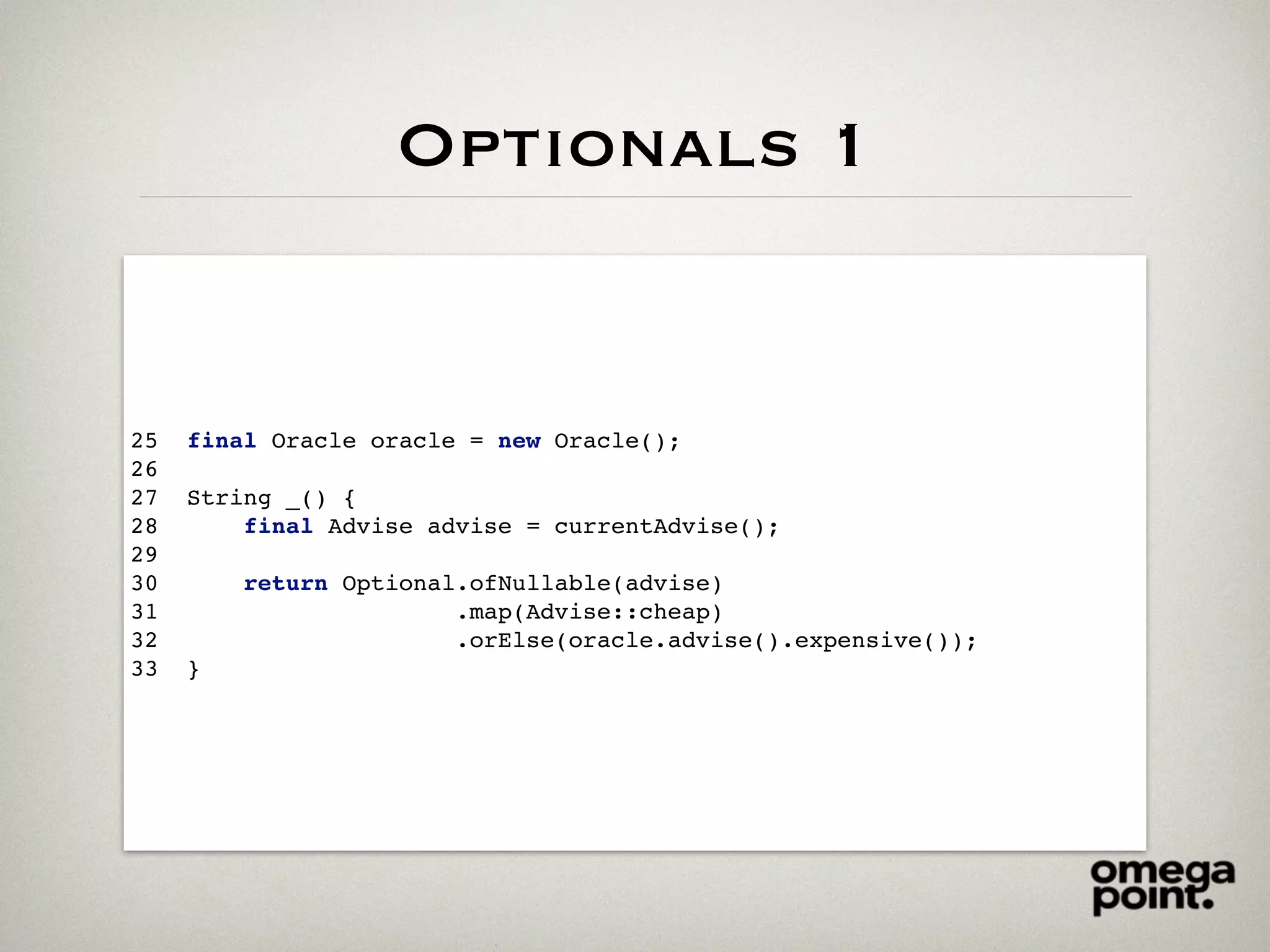 Optionals 1
25 final Oracle oracle = new Oracle();
26
27 String _() {
28 final Advise advise = currentAdvise();
29
30 return Optional.ofNullable(advise)
31 .map(Advise::cheap)
32 .orElse(oracle.advise().expensive());
33 }
 