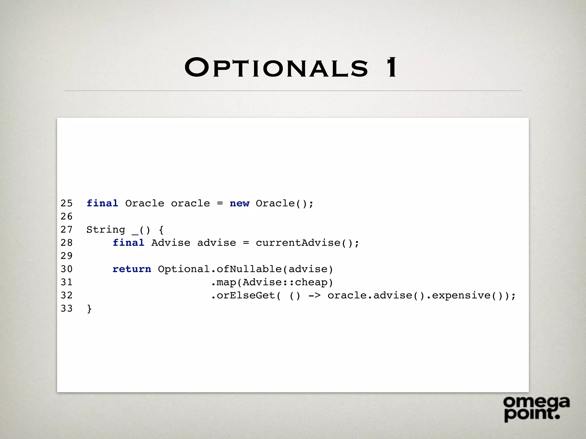 Optionals 1
25 final Oracle oracle = new Oracle();
26
27 String _() {
28 final Advise advise = currentAdvise();
29
30 return Optional.ofNullable(advise)
31 .map(Advise::cheap)
32 .orElseGet( () -> oracle.advise().expensive());
33 }
 